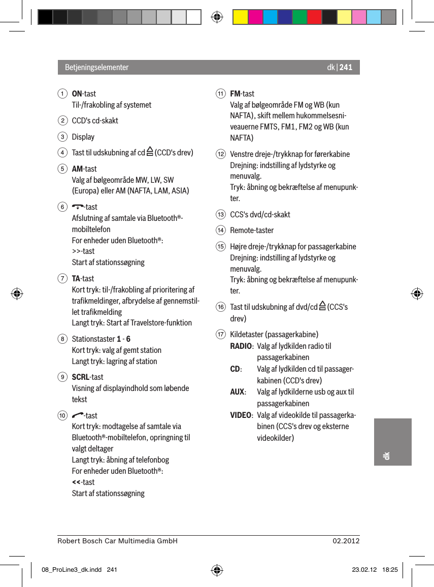 dk | 24102.2012Robert Bosch Car Multimedia GmbHdk1 ON-tast Til-/frakobling af systemet2  CCD&apos;s cd-skakt3  Display4  Tast til udskubning af cd   (CCD&apos;s drev)5 AM-tastValg af bølgeområde MW, LW, SW (Europa) eller AM (NAFTA, LAM, ASIA)6  -tastAfslutning af samtale via Bluetooth®-mobiltelefonFor enheder uden Bluetooth®:&gt;&gt;-tastStart af stationssøgning7 TA-tastKort tryk: til-/frakobling af prioritering af traﬁkmeldinger, afbrydelse af gennemstil-let traﬁkmeldingLangt tryk: Start af Travelstore-funktion8  Stationstaster 1 - 6Kort tryk: valg af gemt stationLangt tryk: lagring af station9 SCRL-tastVisning af displayindhold som løbende tekst:  -tastKort tryk: modtagelse af samtale via Bluetooth®-mobiltelefon, opringning til valgt deltagerLangt tryk: åbning af telefonbogFor enheder uden Bluetooth®:&lt;&lt;-tastStart af stationssøgning; FM-tastValg af bølgeområde FM og WB (kun NAFTA), skift mellem hukommelsesni-veauerne FMTS, FM1, FM2 og WB (kun NAFTA)&lt;  Venstre dreje-/trykknap for førerkabineDrejning: indstilling af lydstyrke og menuvalg.Tryk: åbning og bekræftelse af menupunk-ter.=  CCS&apos;s dvd/cd-skakt&gt;  Remote-taster ?  Højre dreje-/trykknap for passagerkabineDrejning: indstilling af lydstyrke og menuvalg.Tryk: åbning og bekræftelse af menupunk-ter.@  Tast til udskubning af dvd/cd   (CCS&apos;s drev)A  Kildetaster (passagerkabine)RADIO:  Valg af lydkilden radio til passagerkabinenCD:   Valg af lydkilden cd til passager-kabinen (CCD&apos;s drev)AUX:  Valg af lydkilderne usb og aux til passagerkabinenVIDEO:  Valg af videokilde til passagerka-binen (CCS&apos;s drev og eksterne videokilder)Betjeningselementer08_ProLine3_dk.indd   241 23.02.12   18:25