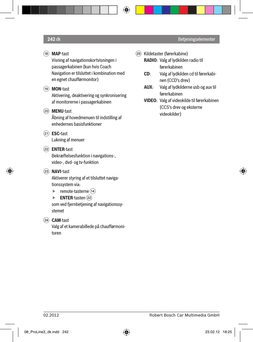 242 dk02.2012 Robert Bosch Car Multimedia GmbHBetjeningselementerB MAP-tastVisning af navigationskortvisningen i passagerkabinen (kun hvis Coach Navigation er tilsluttet i kombination med en egnet chaufførmonitor)C MON-tastAktivering, deaktivering og synkronisering af monitorerne i passagerkabinenD MENU-tastÅbning af hovedmenuen til indstilling af enhedernes basisfunktionerE ESC-tastLukning af menuerF ENTER-tastBekræftelsesfunktion i navigations-, video-, dvd- og tv-funktionG NAVI-tastAktiverer styring af et tilsluttet naviga-tionssystem via: fremote-tasterne &gt;  fENTER-tasten Fsom ved fjernbetjening af navigationssy-stemetH CAM-tastValg af et kamerabillede på chaufførmoni-torenI  Kildetaster (førerkabine)RADIO:  Valg af lydkilden radio til førerkabinenCD:   Valg af lydkilden cd til førerkabi-nen (CCD&apos;s drev)AUX:  Valg af lydkilderne usb og aux til førerkabinenVIDEO:  Valg af videokilde til førerkabinen (CCS&apos;s drev og eksterne videokilder)08_ProLine3_dk.indd   242 23.02.12   18:25