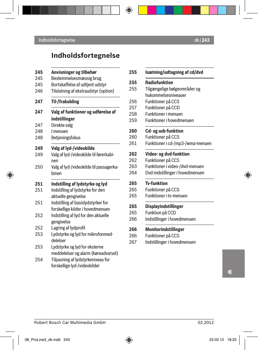 dk | 24302.2012Robert Bosch Car Multimedia GmbHdkIndholdsfortegnelseIndholdsfortegnelse 255  Isætning/udtagning af cd/dvd 255  Radiofunktion 255  Tilgængelige bølgeområder og hukommelsesniveauer 256  Funktioner på CCS 257  Funktioner på CCD 258  Funktioner i menuen 259  Funktioner i hovedmenuen 260  Cd- og usb-funktion 260  Funktioner på CCS 261  Funktioner i cd-/mp3-/wma-menuen 262  Video- og dvd-funktion 262  Funktioner på CCS 263  Funktioner i video-/dvd-menuen 264  Dvd-indstillinger i hovedmenuen 265  Tv-funktion 265  Funktioner på CCS 265  Funktioner i tv-menuen 265  Displayindstillinger 265  Funktion på CCD 266  Indstillinger i hovedmenuen 266  Monitorindstillinger 266  Funktioner på CCS 267  Indstillinger i hovedmenuen 245  Anvisninger og tilbehør 245  Bestemmelsesmæssig brug 245  Bortskaffelse af udtjent udstyr 246  Tilslutning af ekstraudstyr (option) 247  Til-/frakobling 247  Valg af funktioner og udførelse af indstillinger 247  Direkte valg 248  I menuen 248  Betjeningsfokus 249  Valg af lyd-/videokilde 249  Valg af lyd-/videokilde til førerkabi-nen 250  Valg af lyd-/videokilde til passagerka-binen 251  Indstilling af lydstyrke og lyd 251  Indstilling af lydstyrke for den aktuelle gengivelse 251  Indstilling af basislydstyrker for forskellige kilder i hovedmenuen 252  Indstilling af lyd for den aktuelle gengivelse 252  Lagring af lydproﬁl 253  Lydstyrke og lyd for mikrofonmed-delelser 253  Lydstyrke og lyd for eksterne meddelelser og alarm (køreadvarsel) 254  Tilpasning af lydstyrkeniveau for forskellige lyd-/videokilder08_ProLine3_dk.indd   243 23.02.12   18:25