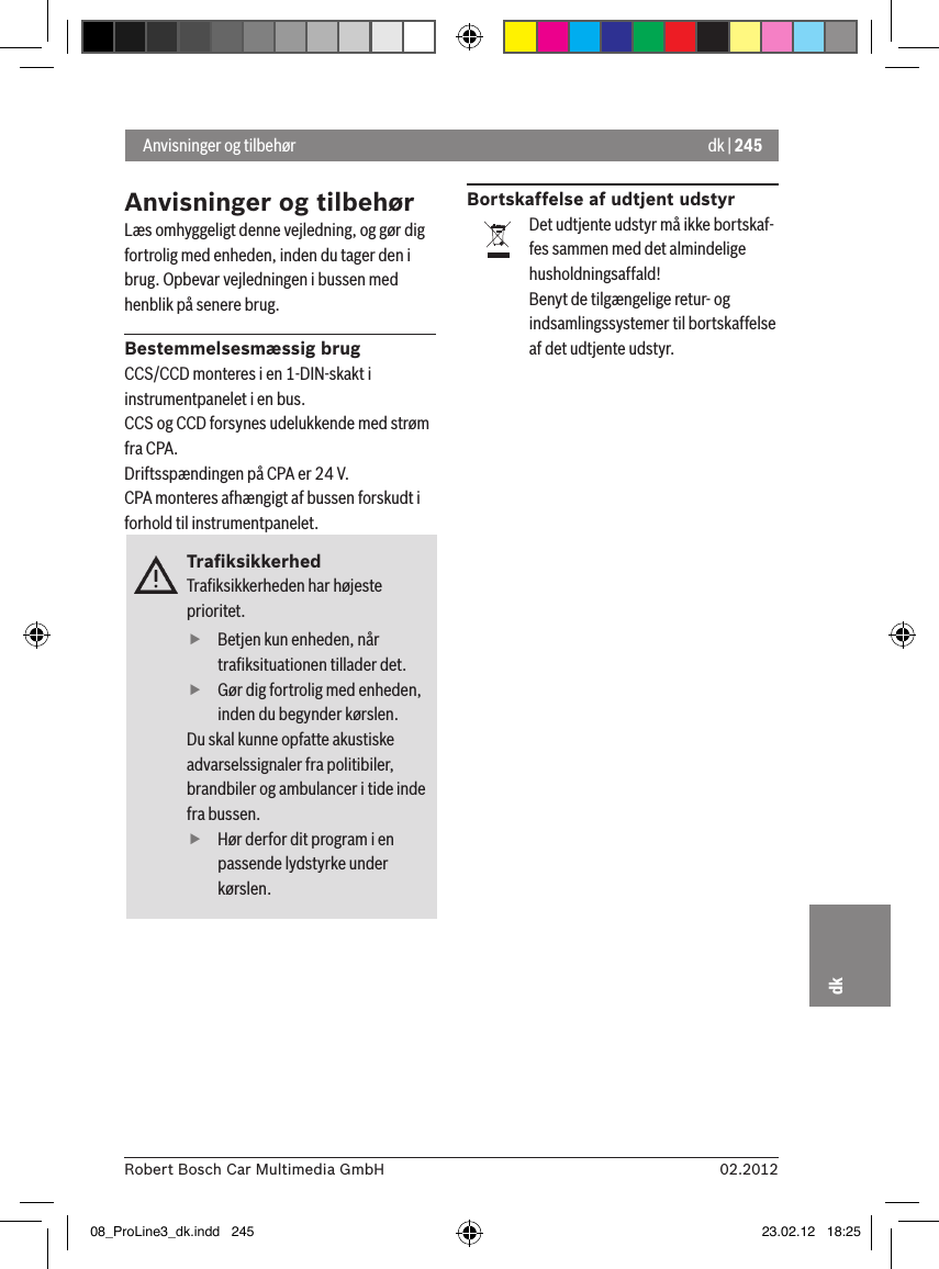 dk | 24502.2012Robert Bosch Car Multimedia GmbHdkAnvisninger og tilbehørLæs omhyggeligt denne vejledning, og gør dig fortrolig med enheden, inden du tager den i brug. Opbevar vejledningen i bussen med henblik på senere brug.Bestemmelsesmæssig brugCCS/CCD monteres i en 1-DIN-skakt i instrumentpanelet i en bus.CCS og CCD forsynes udelukkende med strøm fra CPA.Driftsspændingen på CPA er 24 V.CPA monteres afhængigt af bussen forskudt i forhold til instrumentpanelet.TraﬁksikkerhedTraﬁksikkerheden har højeste prioritet.  fBetjen kun enheden, når traﬁksituationen tillader det.  fGør dig fortrolig med enheden, inden du begynder kørslen. Du skal kunne opfatte akustiske advarselssignaler fra politibiler, brandbiler og ambulancer i tide inde fra bussen.  fHør derfor dit program i en passende lydstyrke under kørslen.Bortskaffelse af udtjent udstyrDet udtjente udstyr må ikke bortskaf-fes sammen med det almindelige husholdningsaffald!Benyt de tilgængelige retur- og indsamlingssystemer til bortskaffelse af det udtjente udstyr. Anvisninger og tilbehør08_ProLine3_dk.indd   245 23.02.12   18:25