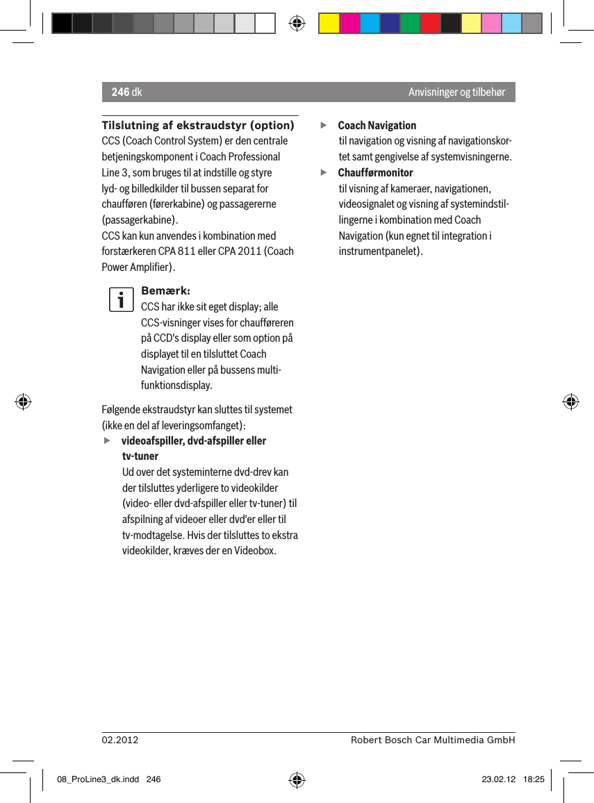 246 dk02.2012 Robert Bosch Car Multimedia GmbHAnvisninger og tilbehørTilslutning af ekstraudstyr (option)CCS (Coach Control System) er den centrale betjeningskomponent i Coach Professional Line 3, som bruges til at indstille og styre lyd- og billedkilder til bussen separat for chaufføren (førerkabine) og passagererne (passagerkabine).CCS kan kun anvendes i kombination med forstærkeren CPA 811 eller CPA 2011 (Coach Power Ampliﬁer).Bemærk:CCS har ikke sit eget display; alle CCS-visninger vises for chaufføreren på CCD&apos;s display eller som option på displayet til en tilsluttet Coach Navigation eller på bussens multi-funktionsdisplay. Følgende ekstraudstyr kan sluttes til systemet (ikke en del af leveringsomfanget): fvideoafspiller, dvd-afspiller eller tv-tunerUd over det systeminterne dvd-drev kan der tilsluttes yderligere to videokilder (video- eller dvd-afspiller eller tv-tuner) til afspilning af videoer eller dvd&apos;er eller til tv-modtagelse. Hvis der tilsluttes to ekstra videokilder, kræves der en Videobox.  fCoach Navigation til navigation og visning af navigationskor-tet samt gengivelse af systemvisningerne. fChaufførmonitortil visning af kameraer, navigationen, videosignalet og visning af systemindstil-lingerne i kombination med Coach Navigation (kun egnet til integration i instrumentpanelet).08_ProLine3_dk.indd   246 23.02.12   18:25