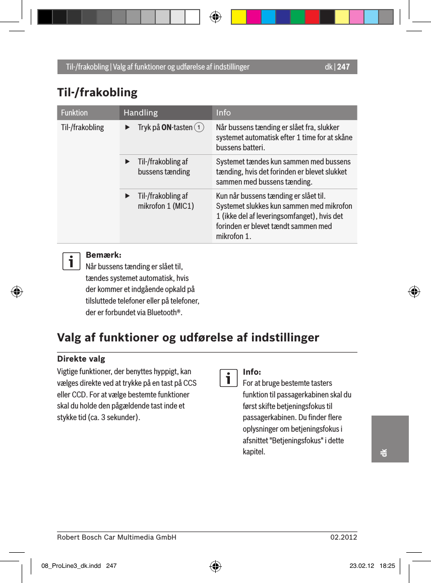 dk | 24702.2012Robert Bosch Car Multimedia GmbHdkTil-/frakoblingFunktion Handling InfoTil-/frakobling  fTryk på ON-tasten 1Når bussens tænding er slået fra, slukker systemet automatisk efter 1 time for at skåne bussens batteri. fTil-/frakobling af bussens tændingSystemet tændes kun sammen med bussens tænding, hvis det forinden er blevet slukket sammen med bussens tænding. fTil-/frakobling af mikrofon 1 (MIC1)Kun når bussens tænding er slået til.Systemet slukkes kun sammen med mikrofon 1 (ikke del af leveringsomfanget), hvis det forinden er blevet tændt sammen med mikrofon 1.Bemærk:Når bussens tænding er slået til, tændes systemet automatisk, hvis der kommer et indgående opkald på tilsluttede telefoner eller på telefoner, der er forbundet via Bluetooth®. Valg af funktioner og udførelse af indstillingerDirekte valg Til-/frakobling | Valg af funktioner og udførelse af indstillingerVigtige funktioner, der benyttes hyppigt, kan vælges direkte ved at trykke på en tast på CCS eller CCD. For at vælge bestemte funktioner skal du holde den pågældende tast inde et stykke tid (ca. 3 sekunder).Info:For at bruge bestemte tasters funktion til passagerkabinen skal du først skifte betjeningsfokus til passagerkabinen. Du ﬁnder ﬂere oplysninger om betjeningsfokus i afsnittet &quot;Betjeningsfokus&quot; i dette kapitel.08_ProLine3_dk.indd   247 23.02.12   18:25