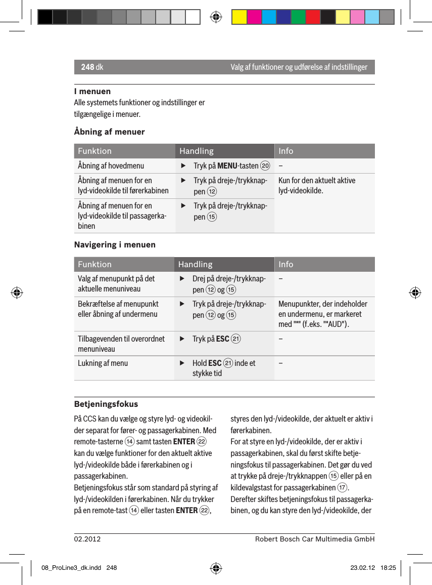 248 dk02.2012 Robert Bosch Car Multimedia GmbHValg af funktioner og udførelse af indstillingerI menuenAlle systemets funktioner og indstillinger er tilgængelige i menuer.Åbning af menuerFunktion Handling InfoÅbning af hovedmenu  fTryk på MENU-tasten D–Åbning af menuen for en lyd-videokilde til førerkabinen fTryk på dreje-/trykknap-pen &lt;Kun for den aktuelt aktive lyd-videokilde.Åbning af menuen for en lyd-videokilde til passagerka-binen fTryk på dreje-/trykknap-pen ?Navigering i menuenFunktion Handling InfoValg af menupunkt på det aktuelle menuniveau fDrej på dreje-/trykknap-pen &lt; og ?–Bekræftelse af menupunkt eller åbning af undermenu fTryk på dreje-/trykknap-pen &lt; og ?Menupunkter, der indeholder en undermenu, er markeret med &quot;*&quot; (f.eks. &quot;*AUD&quot;).Tilbagevenden til overordnet menuniveau fTryk på ESC E–Lukning af menu  fHold ESC E inde et stykke tid–BetjeningsfokusPå CCS kan du vælge og styre lyd- og videokil-der separat for fører- og passagerkabinen. Med remote-tasterne &gt; samt tasten ENTER F kan du vælge funktioner for den aktuelt aktive lyd-/videokilde både i førerkabinen og i passagerkabinen.Betjeningsfokus står som standard på styring af lyd-/videokilden i førerkabinen. Når du trykker på en remote-tast &gt; eller tasten ENTER F, styres den lyd-/videokilde, der aktuelt er aktiv i førerkabinen.For at styre en lyd-/videokilde, der er aktiv i passagerkabinen, skal du først skifte betje-ningsfokus til passagerkabinen. Det gør du ved at trykke på dreje-/trykknappen ? eller på en kildevalgstast for passagerkabinen A. Derefter skiftes betjeningsfokus til passagerka-binen, og du kan styre den lyd-/videokilde, der 08_ProLine3_dk.indd   248 23.02.12   18:25