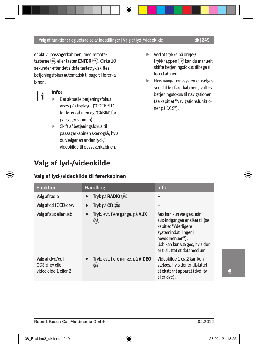 dk | 24902.2012Robert Bosch Car Multimedia GmbHdker aktiv i passagerkabinen, med remote-tasterne &gt; eller tasten ENTER F. Cirka 10 sekunder efter det sidste tastetryk skiftes betjeningsfokus automatisk tilbage til førerka-binen.Info: fDet aktuelle betjeningsfokus vises på displayet (&quot;COCKPIT&quot; for førerkabinen og &quot;CABIN&quot; for passagerkabinen). fSkift af betjeningsfokus til passagerkabinen sker også, hvis du vælger en anden lyd-/videokilde til passagerkabinen. fVed at trykke på dreje-/trykknappen &lt; kan du manuelt skifte betjeningsfokus tilbage til førerkabinen. fHvis navigationssystemet vælges som kilde i førerkabinen, skiftes betjeningsfokus til navigationen (se kapitlet &quot;Navigationsfunktio-ner på CCS&quot;).Valg af funktioner og udførelse af indstillinger | Valg af lyd-/videokildeValg af lyd-/videokildeValg af lyd-/videokilde til førerkabinenFunktion Handling InfoValg af radio  fTryk på RADIO I–Valg af cd i CCD-drev  fTryk på CD I–Valg af aux eller usb  fTryk, evt. ﬂere gange, på AUX IAux kan kun vælges, når aux-indgangen er slået til (se kapitlet &quot;Yderligere systemindstillinger i hovedmenuen&quot;).Usb kan kun vælges, hvis der er tilsluttet et datamedium.Valg af dvd/cd i CCS-drev eller videokilde 1 eller 2 fTryk, evt. ﬂere gange, på VIDEO IVideokilde 1 og 2 kan kun vælges, hvis der er tilsluttet et eksternt apparat (dvd, tv eller dvc).08_ProLine3_dk.indd   249 23.02.12   18:25