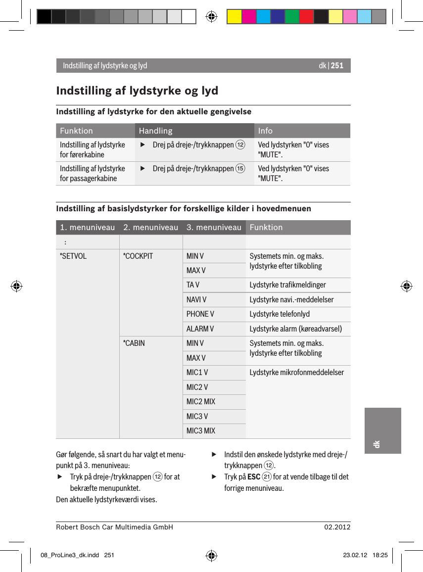 dk | 25102.2012Robert Bosch Car Multimedia GmbHdkIndstilling af lydstyrke og lydIndstilling af lydstyrke og lydIndstilling af lydstyrke for den aktuelle gengivelseFunktion Handling InfoIndstilling af lydstyrke for førerkabine fDrej på dreje-/trykknappen &lt;Ved lydstyrken &quot;0&quot; vises &quot;MUTE&quot;.Indstilling af lydstyrke for passagerkabine fDrej på dreje-/trykknappen ?Ved lydstyrken &quot;0&quot; vises &quot;MUTE&quot;.Indstilling af basislydstyrker for forskellige kilder i hovedmenuen1. menuniveau 2. menuniveau 3. menuniveau Funktion   :*SETVOL *COCKPIT MIN V Systemets min. og maks. lydstyrke efter tilkoblingMAX VTA V Lydstyrke traﬁkmeldingerNAVI V Lydstyrke navi.-meddelelserPHONE V Lydstyrke telefonlydALARM V Lydstyrke alarm (køreadvarsel)*CABIN MIN V Systemets min. og maks. lydstyrke efter tilkoblingMAX VMIC1 V Lydstyrke mikrofonmeddelelserMIC2 VMIC2 MIXMIC3 VMIC3 MIXGør følgende, så snart du har valgt et menu-punkt på 3. menuniveau: fTryk på dreje-/trykknappen &lt; for at bekræfte menupunktet.Den aktuelle lydstyrkeværdi vises. fIndstil den ønskede lydstyrke med dreje-/trykknappen &lt;. fTryk på ESC E for at vende tilbage til det forrige menuniveau.08_ProLine3_dk.indd   251 23.02.12   18:25