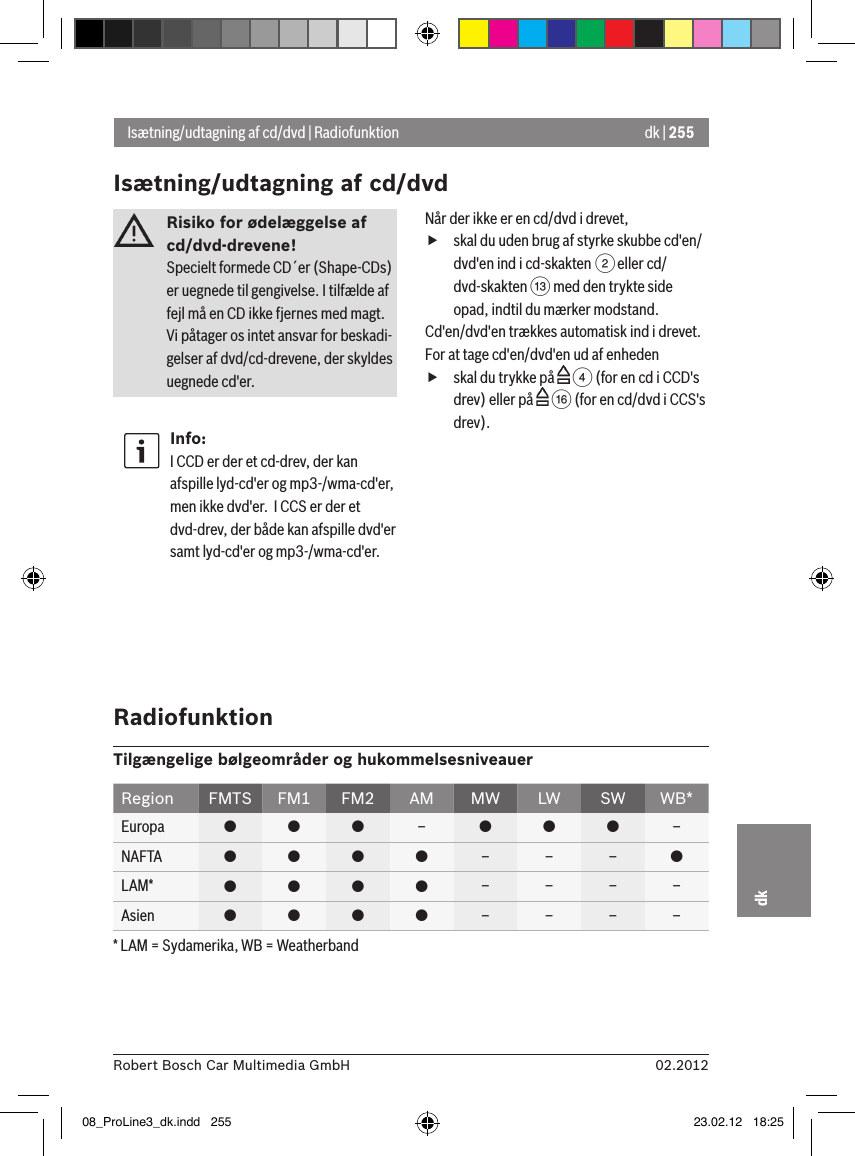 dk | 25502.2012Robert Bosch Car Multimedia GmbHdkRisiko for ødelæggelse af cd/dvd-drevene! Specielt formede CD´er (Shape-CDs) er uegnede til gengivelse. I tilfælde af fejl må en CD ikke fjernes med magt.Vi påtager os intet ansvar for beskadi-gelser af dvd/cd-drevene, der skyldes uegnede cd&apos;er.Info:I CCD er der et cd-drev, der kan afspille lyd-cd&apos;er og mp3-/wma-cd&apos;er, men ikke dvd&apos;er.  I CCS er der et dvd-drev, der både kan afspille dvd&apos;er samt lyd-cd&apos;er og mp3-/wma-cd&apos;er.Når der ikke er en cd/dvd i drevet, fskal du uden brug af styrke skubbe cd&apos;en/dvd&apos;en ind i cd-skakten 2 eller cd/dvd-skakten = med den trykte side opad, indtil du mærker modstand.Cd&apos;en/dvd&apos;en trækkes automatisk ind i drevet.For at tage cd&apos;en/dvd&apos;en ud af enheden fskal du trykke på   4 (for en cd i CCD&apos;s drev) eller på   @ (for en cd/dvd i CCS&apos;s drev).Isætning/udtagning af cd/dvd | RadiofunktionIsætning/udtagning af cd/dvdRadiofunktionTilgængelige bølgeområder og hukommelsesniveauerRegion FMTS FM1 FM2 AM MW LW SW WB*Europa    –   –NAFTA     – – – LAM*     – – – –Asien     – – – –* LAM = Sydamerika, WB = Weatherband08_ProLine3_dk.indd   255 23.02.12   18:25