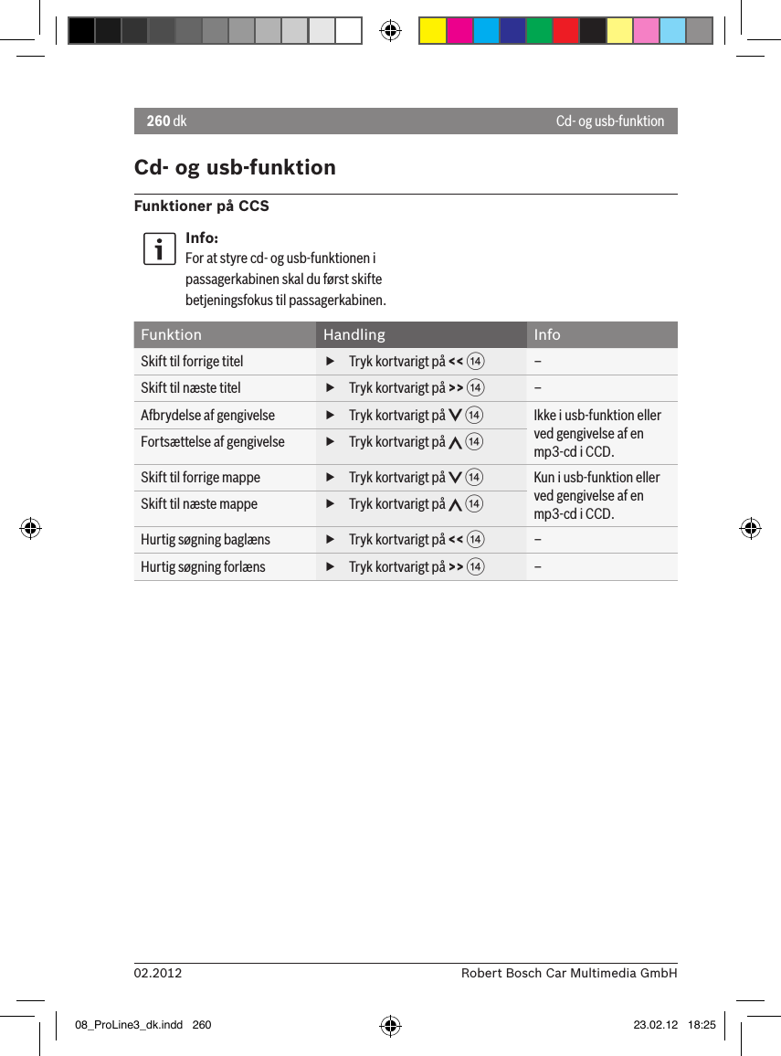 260 dk02.2012 Robert Bosch Car Multimedia GmbHCd- og usb-funktionFunktioner på CCSInfo:For at styre cd- og usb-funktionen i passagerkabinen skal du først skifte betjeningsfokus til passagerkabinen.Funktion Handling InfoSkift til forrige titel  fTryk kortvarigt på &lt;&lt; &gt;–Skift til næste titel  fTryk kortvarigt på &gt;&gt; &gt;–Afbrydelse af gengivelse  fTryk kortvarigt på   &gt;Ikke i usb-funktion eller ved gengivelse af en mp3-cd i CCD.Fortsættelse af gengivelse  fTryk kortvarigt på   &gt;Skift til forrige mappe  fTryk kortvarigt på   &gt;Kun i usb-funktion eller ved gengivelse af en mp3-cd i CCD.Skift til næste mappe  fTryk kortvarigt på   &gt;Hurtig søgning baglæns  fTryk kortvarigt på &lt;&lt; &gt;–Hurtig søgning forlæns  fTryk kortvarigt på &gt;&gt; &gt;–Cd- og usb-funktion08_ProLine3_dk.indd   260 23.02.12   18:25