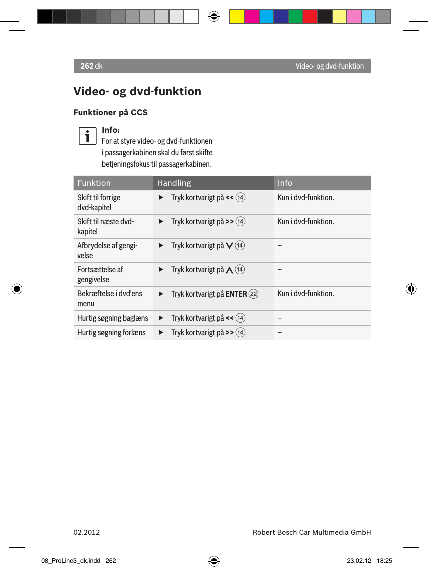 262 dk02.2012 Robert Bosch Car Multimedia GmbHVideo- og dvd-funktionFunktioner på CCSInfo:For at styre video- og dvd-funktionen i passagerkabinen skal du først skifte betjeningsfokus til passagerkabinen. Funktion Handling InfoSkift til forrige dvd-kapitel fTryk kortvarigt på &lt;&lt; &gt;Kun i dvd-funktion.Skift til næste dvd-kapitel fTryk kortvarigt på &gt;&gt; &gt;Kun i dvd-funktion.Afbrydelse af gengi-velse fTryk kortvarigt på   &gt;–Fortsættelse af gengivelse fTryk kortvarigt på   &gt;–Bekræftelse i dvd&apos;ens menu fTryk kortvarigt på ENTER FKun i dvd-funktion.Hurtig søgning baglæns  fTryk kortvarigt på &lt;&lt; &gt;–Hurtig søgning forlæns  fTryk kortvarigt på &gt;&gt; &gt;–Video- og dvd-funktion08_ProLine3_dk.indd   262 23.02.12   18:25