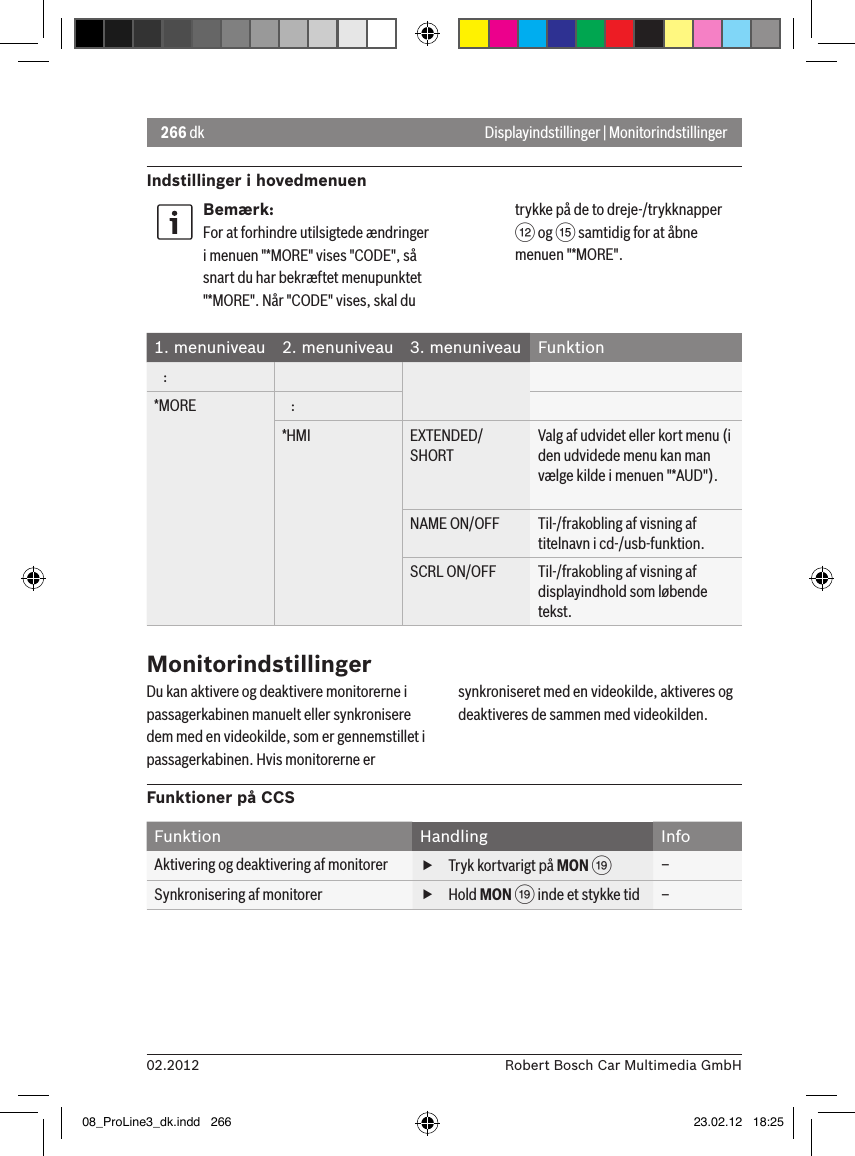 266 dk02.2012 Robert Bosch Car Multimedia GmbHIndstillinger i hovedmenuenDisplayindstillinger | MonitorindstillingerBemærk:For at forhindre utilsigtede ændringer i menuen &quot;*MORE&quot; vises &quot;CODE&quot;, så snart du har bekræftet menupunktet &quot;*MORE&quot;. Når &quot;CODE&quot; vises, skal du trykke på de to dreje-/trykknapper &lt; og ? samtidig for at åbne menuen &quot;*MORE&quot;.1. menuniveau 2. menuniveau 3. menuniveau Funktion   :*MORE    :*HMI EXTENDED/SHORTValg af udvidet eller kort menu (i den udvidede menu kan man vælge kilde i menuen &quot;*AUD&quot;).NAME ON/OFF Til-/frakobling af visning af titelnavn i cd-/usb-funktion.SCRL ON/OFF Til-/frakobling af visning af displayindhold som løbende tekst.MonitorindstillingerDu kan aktivere og deaktivere monitorerne i passagerkabinen manuelt eller synkronisere dem med en videokilde, som er gennemstillet i passagerkabinen. Hvis monitorerne er synkroniseret med en videokilde, aktiveres og deaktiveres de sammen med videokilden.Funktioner på CCSFunktion Handling InfoAktivering og deaktivering af monitorer  fTryk kortvarigt på MON C–Synkronisering af monitorer  fHold MON C inde et stykke tid –08_ProLine3_dk.indd   266 23.02.12   18:25