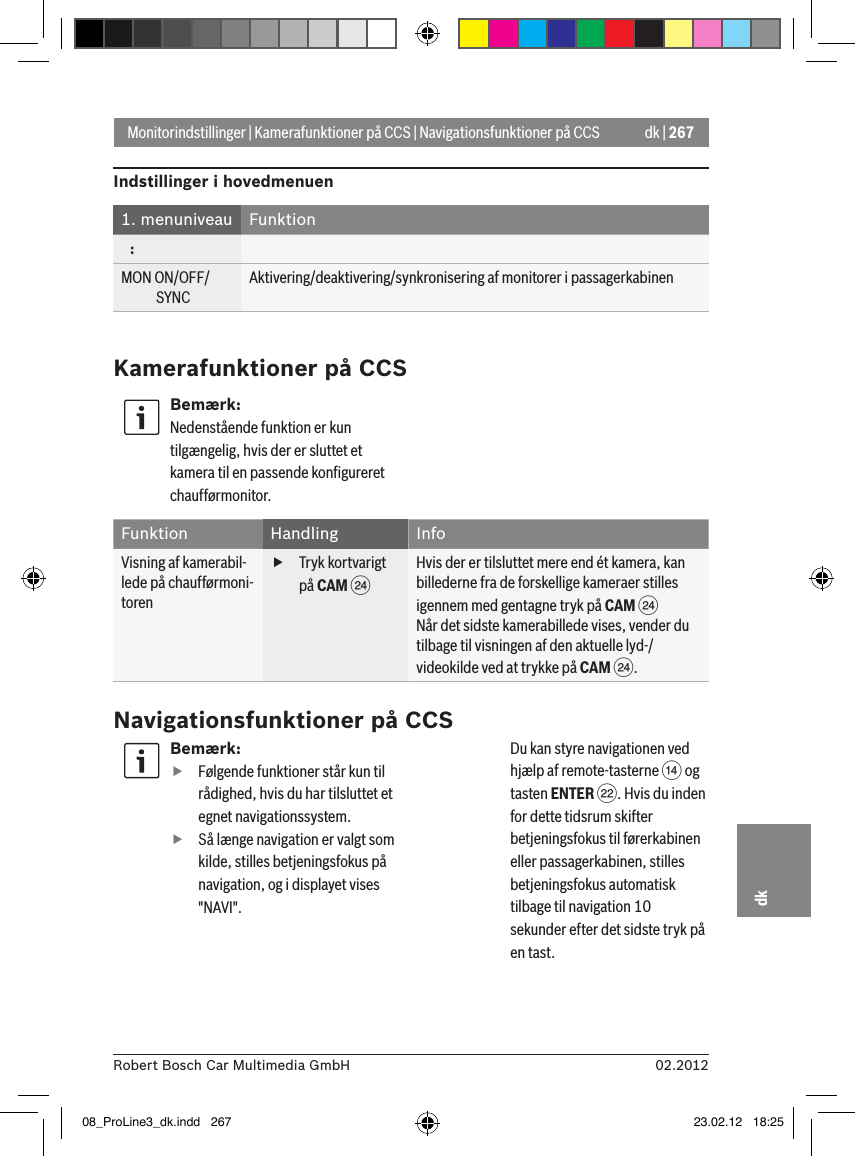 dk | 26702.2012Robert Bosch Car Multimedia GmbHdkMonitorindstillinger | Kamerafunktioner på CCS | Navigationsfunktioner på CCSIndstillinger i hovedmenuen1. menuniveau Funktion   :MON ON/OFF/             SYNCAktivering/deaktivering/synkronisering af monitorer i passagerkabinenKamerafunktioner på CCSBemærk:Nedenstående funktion er kun tilgængelig, hvis der er sluttet et kamera til en passende konﬁgureret chaufførmonitor.Funktion Handling InfoVisning af kamerabil-lede på chaufførmoni-toren fTryk kortvarigt på CAM HHvis der er tilsluttet mere end ét kamera, kan billederne fra de forskellige kameraer stilles igennem med gentagne tryk på CAM HNår det sidste kamerabillede vises, vender du tilbage til visningen af den aktuelle lyd-/videokilde ved at trykke på CAM H.Navigationsfunktioner på CCSBemærk: fFølgende funktioner står kun til rådighed, hvis du har tilsluttet et egnet navigationssystem. fSå længe navigation er valgt som kilde, stilles betjeningsfokus på navigation, og i displayet vises &quot;NAVI&quot;.    Du kan styre navigationen ved hjælp af remote-tasterne &gt; og tasten ENTER F. Hvis du inden for dette tidsrum skifter betjeningsfokus til førerkabinen eller passagerkabinen, stilles betjeningsfokus automatisk tilbage til navigation 10 sekunder efter det sidste tryk på en tast. 08_ProLine3_dk.indd   267 23.02.12   18:25