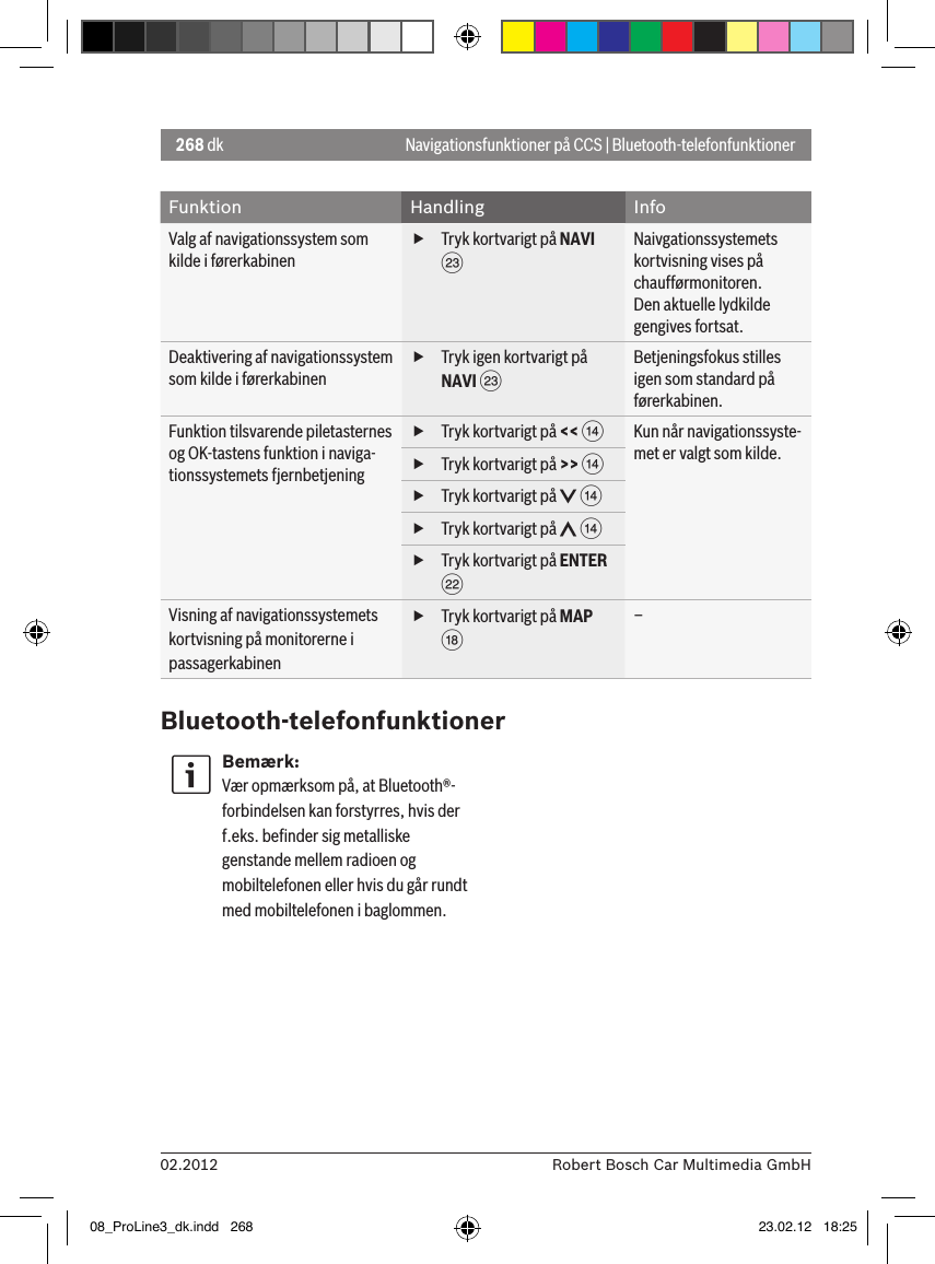 268 dk02.2012 Robert Bosch Car Multimedia GmbHNavigationsfunktioner på CCS | Bluetooth-telefonfunktionerFunktion Handling InfoValg af navigationssystem som kilde i førerkabinen fTryk kortvarigt på NAVI GNaivgationssystemets kortvisning vises på chaufførmonitoren.Den aktuelle lydkilde gengives fortsat.Deaktivering af navigationssystem som kilde i førerkabinen fTryk igen kortvarigt på NAVI GBetjeningsfokus stilles igen som standard på førerkabinen.Funktion tilsvarende piletasternes og OK-tastens funktion i naviga-tionssystemets fjernbetjening fTryk kortvarigt på &lt;&lt; &gt;Kun når navigationssyste-met er valgt som kilde. fTryk kortvarigt på &gt;&gt; &gt; fTryk kortvarigt på   &gt; fTryk kortvarigt på   &gt; fTryk kortvarigt på ENTER FVisning af navigationssystemets kortvisning på monitorerne i passagerkabinen fTryk kortvarigt på MAP B–Bluetooth-telefonfunktionerBemærk:Vær opmærksom på, at Bluetooth®-forbindelsen kan forstyrres, hvis der f.eks. beﬁnder sig metalliske genstande mellem radioen og mobiltelefonen eller hvis du går rundt med mobiltelefonen i baglommen.08_ProLine3_dk.indd   268 23.02.12   18:25