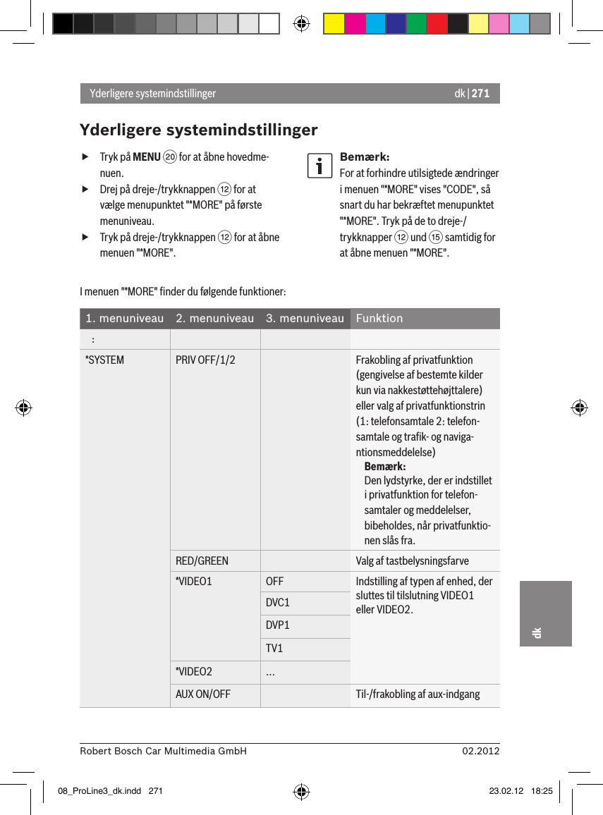 dk | 27102.2012Robert Bosch Car Multimedia GmbHdk fTryk på MENU D for at åbne hovedme-nuen. fDrej på dreje-/trykknappen &lt; for at vælge menupunktet &quot;*MORE&quot; på første menuniveau. fTryk på dreje-/trykknappen &lt; for at åbne menuen &quot;*MORE&quot;.Bemærk:For at forhindre utilsigtede ændringer i menuen &quot;*MORE&quot; vises &quot;CODE&quot;, så snart du har bekræftet menupunktet &quot;*MORE&quot;. Tryk på de to dreje-/trykknapper &lt; und ? samtidig for at åbne menuen &quot;*MORE&quot;.Yderligere systemindstillingerYderligere systemindstillingerI menuen &quot;*MORE&quot; ﬁnder du følgende funktioner:1. menuniveau 2. menuniveau 3. menuniveau Funktion   :*SYSTEM PRIV OFF/1/2 Frakobling af privatfunktion (gengivelse af bestemte kilder kun via nakkestøttehøjttalere) eller valg af privatfunktionstrin (1: telefonsamtale 2: telefon-samtale og traﬁk- og naviga-ntionsmeddelelse)Bemærk:Den lydstyrke, der er indstillet i privatfunktion for telefon-samtaler og meddelelser, bibeholdes, når privatfunktio-nen slås fra.RED/GREEN Valg af tastbelysningsfarve*VIDEO1 OFF Indstilling af typen af enhed, der sluttes til tilslutning VIDEO1 eller VIDEO2.DVC1DVP1TV1*VIDEO2 ...AUX ON/OFF Til-/frakobling af aux-indgang08_ProLine3_dk.indd   271 23.02.12   18:25
