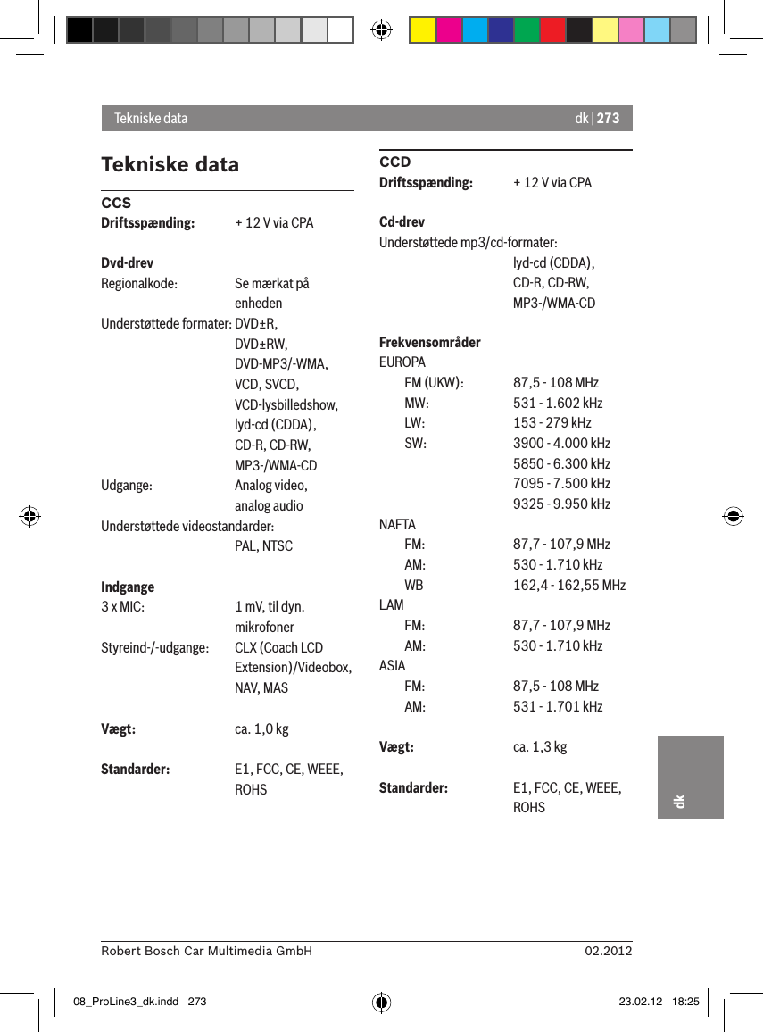 dk | 27302.2012Robert Bosch Car Multimedia GmbHdkTekniske dataCCSDriftsspænding:  + 12 V via CPADvd-drevRegionalkode:  Se mærkat på      enhedenUnderstøttede formater: DVD±R,      DVD±RW,      DVD-MP3/-WMA,      VCD, SVCD,       VCD-lysbilledshow,      lyd-cd (CDDA),      CD-R, CD-RW,      MP3-/WMA-CDUdgange:    Analog video,      analog audioUnderstøttede videostandarder:      PAL, NTSCIndgange 3 x MIC:    1 mV, til dyn.       mikrofonerStyreind-/-udgange:    CLX (Coach LCD       Extension)/Videobox,       NAV, MASVægt:    ca. 1,0 kgStandarder:    E1, FCC, CE, WEEE,       ROHSCCDDriftsspænding:  + 12 V via CPACd-drevUnderstøttede mp3/cd-formater:      lyd-cd (CDDA),       CD-R, CD-RW,       MP3-/WMA-CDFrekvensområderEUROPA  FM (UKW):    87,5 - 108 MHz  MW:    531 - 1.602 kHz  LW:    153 - 279 kHz  SW:    3900 - 4.000 kHz      5850 - 6.300 kHz      7095 - 7.500 kHz      9325 - 9.950 kHzNAFTA   FM:    87,7 - 107,9 MHz  AM:    530 - 1.710 kHz  WB    162,4 - 162,55 MHzLAM   FM:    87,7 - 107,9 MHz  AM:    530 - 1.710 kHzASIA   FM:    87,5 - 108 MHz  AM:    531 - 1.701 kHzVægt:    ca. 1,3 kgStandarder:  E1, FCC, CE, WEEE,       ROHSTekniske data08_ProLine3_dk.indd   273 23.02.12   18:25