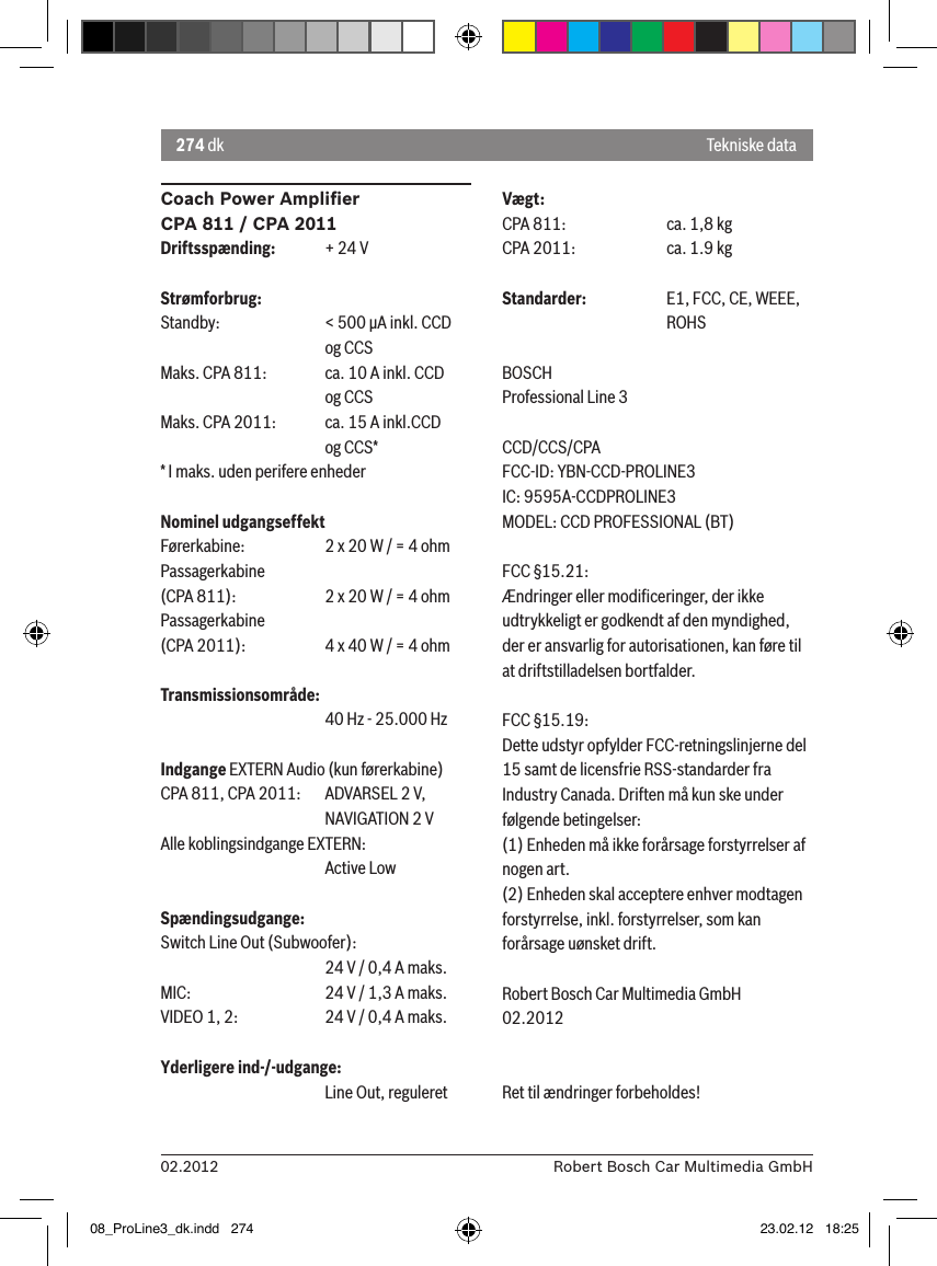 274 dk02.2012 Robert Bosch Car Multimedia GmbHCoach Power Ampliﬁer CPA 811 / CPA 2011Driftsspænding:  + 24 VStrømforbrug:Standby:    &lt; 500 �A inkl. CCD       og CCSMaks. CPA 811:  ca. 10 A inkl. CCD       og CCSMaks. CPA 2011:  ca. 15 A inkl.CCD       og CCS** I maks. uden perifere enhederNominel udgangseffektFørerkabine:  2 x 20 W / = 4 ohmPassagerkabine  (CPA 811):    2 x 20 W / = 4 ohmPassagerkabine  (CPA 2011):  4 x 40 W / = 4 ohmTransmissionsområde:      40 Hz - 25.000 HzIndgange EXTERN Audio (kun førerkabine) CPA 811, CPA 2011:   ADVARSEL 2 V,      NAVIGATION 2 VAlle koblingsindgange EXTERN:       Active LowSpændingsudgange:Switch Line Out (Subwoofer):      24 V / 0,4 A maks. MIC:     24 V / 1,3 A maks. VIDEO 1, 2:   24 V / 0,4 A maks. Yderligere ind-/-udgange:      Line Out, reguleretVægt:CPA 811:    ca. 1,8 kgCPA 2011:    ca. 1.9 kgStandarder:  E1, FCC, CE, WEEE,       ROHSBOSCHProfessional Line 3 CCD/CCS/CPAFCC-ID: YBN-CCD-PROLINE3 IC: 9595A-CCDPROLINE3MODEL: CCD PROFESSIONAL (BT)FCC §15.21:Ændringer eller modiﬁceringer, der ikke udtrykkeligt er godkendt af den myndighed, der er ansvarlig for autorisationen, kan føre til at driftstilladelsen bortfalder.FCC §15.19:Dette udstyr opfylder FCC-retningslinjerne del 15 samt de licensfrie RSS-standarder fra Industry Canada. Driften må kun ske under følgende betingelser:(1) Enheden må ikke forårsage forstyrrelser af nogen art.(2) Enheden skal acceptere enhver modtagen forstyrrelse, inkl. forstyrrelser, som kan forårsage uønsket drift.Robert Bosch Car Multimedia GmbH02.2012Ret til ændringer forbeholdes!Tekniske data08_ProLine3_dk.indd   274 23.02.12   18:25
