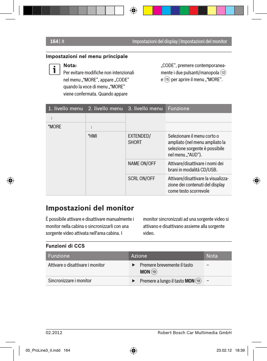 164 | it02.2012 Robert Bosch Car Multimedia GmbHImpostazioni nel menu principaleImpostazioni del display | Impostazioni del monitorNota:Per evitare modiﬁche non intenzionali nel menu „*MORE“, appare „CODE“ quando la voce di menu „*MORE“ viene confermata. Quando appare „CODE“, premere contemporanea-mente i due pulsanti/manopola &lt; e ? per aprire il menu „*MORE“.1. livello menu  2. livello menu  3. livello menu  Funzione   :*MORE    :*HMI EXTENDED/SHORTSelezionare il menu corto o ampliato (nel menu ampliato la selezione sorgente è possibile nel menu „*AUD“).NAME ON/OFF Attivare/disattivare i nomi dei brani in modalità CD/USB.SCRL ON/OFF Attivare/disattivare la visualizza-zione dei contenuti del display come testo scorrevole È possibile attivare e disattivare manualmente i monitor nella cabina o sincronizzarli con una sorgente video attivata nell&apos;area cabina. I monitor sincronizzati ad una sorgente video si attivano e disattivano assieme alla sorgente video.Funzioni di CCSFunzione Azione NotaAttivare o disattivare i monitor  fPremere brevemente il tasto MON C –Sincronizzare i monitor  fPremere a lungo il tasto MON C –Impostazioni del monitor05_ProLine3_it.indd   164 23.02.12   18:39