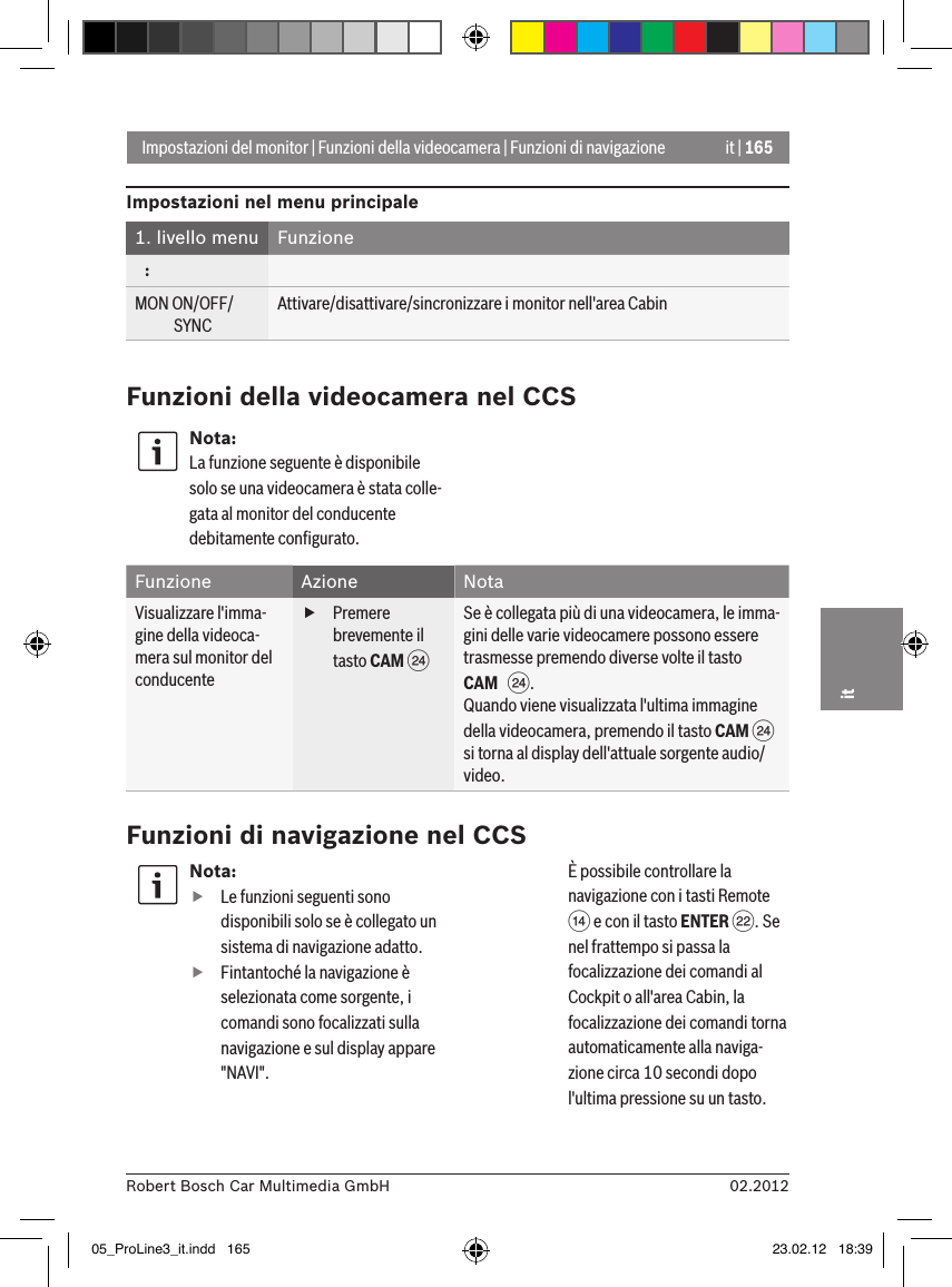 it | 16502.2012Robert Bosch Car Multimedia GmbHitFunzioni di navigazione nel CCSNota: fLe funzioni seguenti sono disponibili solo se è collegato un sistema di navigazione adatto. fFintantoché la navigazione è selezionata come sorgente, i comandi sono focalizzati sulla navigazione e sul display appare &quot;NAVI&quot;.  È possibile controllare la navigazione con i tasti Remote &gt; e con il tasto ENTER F. Se nel frattempo si passa la focalizzazione dei comandi al Cockpit o all&apos;area Cabin, la focalizzazione dei comandi torna automaticamente alla naviga-zione circa 10 secondi dopo l&apos;ultima pressione su un tasto. Impostazioni del monitor | Funzioni della videocamera | Funzioni di navigazioneImpostazioni nel menu principale1. livello menu  Funzione   :MON ON/OFF/             SYNCAttivare/disattivare/sincronizzare i monitor nell&apos;area CabinFunzioni della videocamera nel CCSNota:La funzione seguente è disponibile solo se una videocamera è stata colle-gata al monitor del conducente debitamente conﬁgurato.Funzione Azione NotaVisualizzare l&apos;imma-gine della videoca-mera sul monitor del conducente fPremere brevemente il tasto CAM H Se è collegata più di una videocamera, le imma-gini delle varie videocamere possono essere trasmesse premendo diverse volte il tasto CAM   H.Quando viene visualizzata l&apos;ultima immagine della videocamera, premendo il tasto CAM H si torna al display dell&apos;attuale sorgente audio/video.05_ProLine3_it.indd   165 23.02.12   18:39