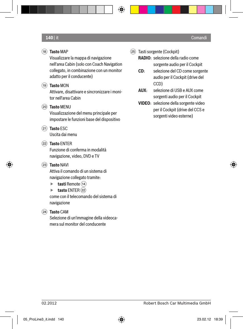 140 | it02.2012 Robert Bosch Car Multimedia GmbHComandiB Tasto MAPVisualizzare la mappa di navigazione nell&apos;area Cabin (solo con Coach Navigation collegato, in combinazione con un monitor adatto per il conducente)C Tasto MONAttivare, disattivare e sincronizzare i moni-tor nell&apos;area CabinD Tasto MENUVisualizzazione del menu principale per impostare le funzioni base del dispositivoE Tasto ESCUscita dai menuF Tasto ENTERFunzione di conferma in modalità navigazione, video, DVD e TVG Tasto NAVIAttiva il comando di un sistema di navigazione collegato tramite: ftasti Remote &gt;  ftasto ENTER Fcome con il telecomando del sistema di navigazioneH Tasto CAMSelezione di un&apos;immagine della videoca-mera sul monitor del conducenteI  Tasti sorgente (Cockpit)RADIO:  selezione della radio come sorgente audio per il CockpitCD:   selezione del CD come sorgente audio per il Cockpit (drive del CCD)AUX:  selezione di USB e AUX come sorgenti audio per il CockpitVIDEO:  selezione della sorgente video per il Cockpit (drive del CCS e sorgenti video esterne)05_ProLine3_it.indd   140 23.02.12   18:39