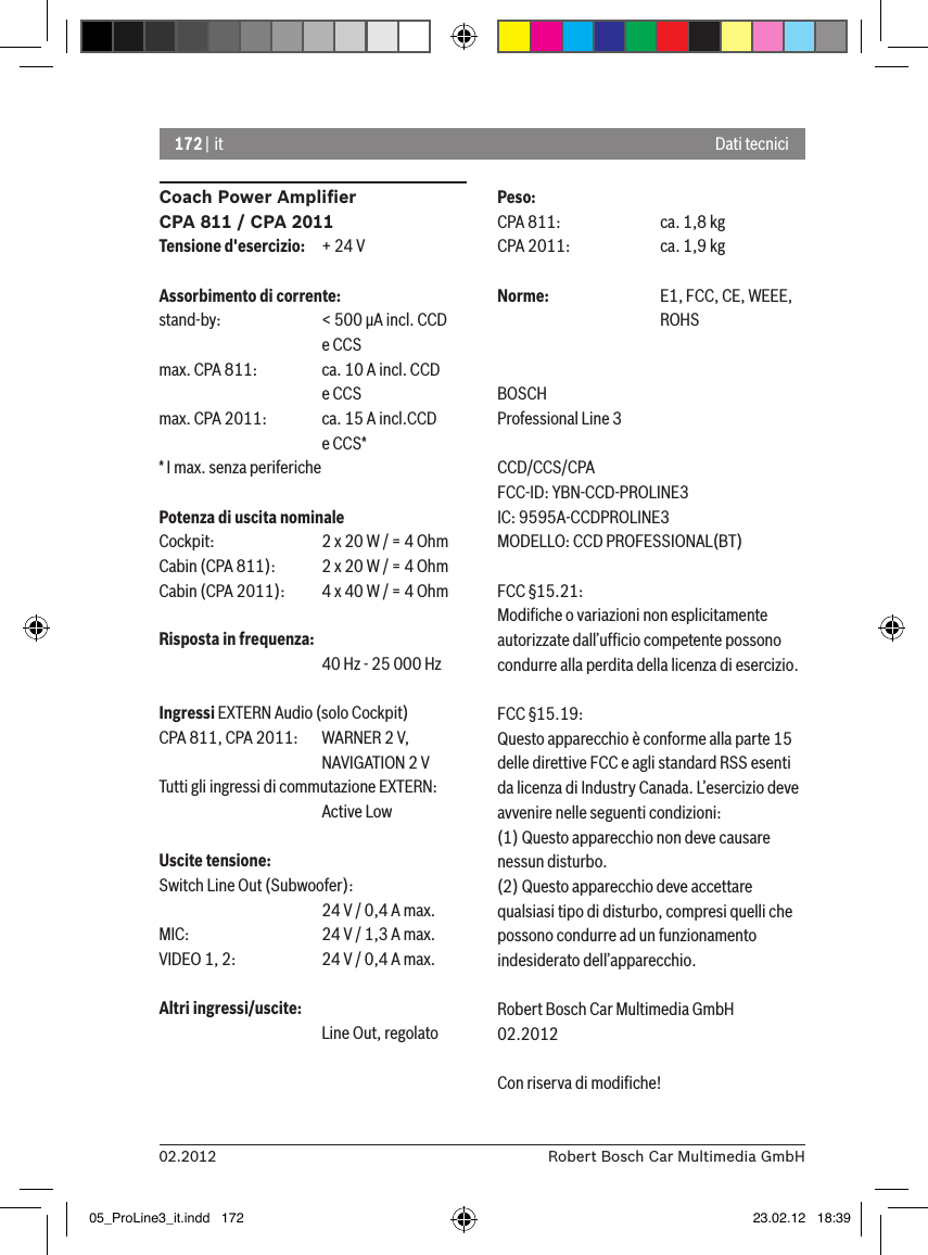 172 | it02.2012 Robert Bosch Car Multimedia GmbHCoach Power Ampliﬁer CPA 811 / CPA 2011Tensione d&apos;esercizio:  + 24 VAssorbimento di corrente:stand-by:    &lt; 500 �A incl. CCD       e CCSmax. CPA 811:  ca. 10 A incl. CCD       e CCSmax. CPA 2011:  ca. 15 A incl.CCD       e CCS** I max. senza periferichePotenza di uscita nominaleCockpit:    2 x 20 W / = 4 OhmCabin (CPA 811):  2 x 20 W / = 4 OhmCabin (CPA 2011):  4 x 40 W / = 4 OhmRisposta in frequenza:      40 Hz - 25 000 HzIngressi EXTERN Audio (solo Cockpit) CPA 811, CPA 2011:  WARNER 2 V,      NAVIGATION 2 VTutti gli ingressi di commutazione EXTERN:       Active LowUscite tensione:Switch Line Out (Subwoofer):      24 V / 0,4 A max. MIC:     24 V / 1,3 A max. VIDEO 1, 2:   24 V / 0,4 A max. Altri ingressi/uscite:      Line Out, regolatoPeso:CPA 811:    ca. 1,8 kgCPA 2011:    ca. 1,9 kgNorme:    E1, FCC, CE, WEEE,       ROHSBOSCHProfessional Line 3 CCD/CCS/CPAFCC-ID: YBN-CCD-PROLINE3 IC: 9595A-CCDPROLINE3MODELLO: CCD PROFESSIONAL(BT)FCC §15.21:Modiﬁche o variazioni non esplicitamente autorizzate dall’ufﬁcio competente possono condurre alla perdita della licenza di esercizio.FCC §15.19:Questo apparecchio è conforme alla parte 15 delle direttive FCC e agli standard RSS esenti da licenza di Industry Canada. L’esercizio deve avvenire nelle seguenti condizioni:(1) Questo apparecchio non deve causare nessun disturbo.(2) Questo apparecchio deve accettare qualsiasi tipo di disturbo, compresi quelli che possono condurre ad un funzionamento indesiderato dell’apparecchio.Robert Bosch Car Multimedia GmbH02.2012Con riserva di modiﬁche!Dati tecnici05_ProLine3_it.indd   172 23.02.12   18:39