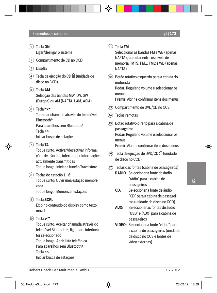 pt | 17302.2012Robert Bosch Car Multimedia GmbHpt1  Tecla ON Ligar/desligar o sistema2  Compartimento de CD no CCD3  Display4  Tecla de ejecção do CD   (unidade de disco no CCD)5  Tecla AMSelecção das bandas MW, LW, SW (Europa) ou AM (NAFTA, LAM, ASIA)6  Tecla Terminar chamada através do telemóvel Bluetooth®Para aparelhos sem Bluetooth®:Tecla &gt;&gt;Iniciar busca de estações7  Tecla TAToque curto: Activar/desactivar informa-ções de trânsito, interromper informações actualmente transmitidasToque longo: Iniciar a função Travelstore8  Teclas de estação 1 - 6Toque curto: Ouvir uma estação memori-zadaToque longo: Memorizar estações9  Tecla SCRLExibir o conteúdo do display como texto móvel:  Tecla Toque curto: Aceitar chamada através do telemóvel Bluetooth®, ligar para interlocu-tor seleccionadoToque longo: Abrir lista telefónicaPara aparelhos sem Bluetooth®:Tecla &lt;&lt;Iniciar busca de estações;  Tecla FMSeleccionar as bandas FM e WB (apenas NAFTA), comutar entre os níveis de memória FMTS, FM1, FM2 e WB (apenas NAFTA)&lt;  Botão rotativo esquerdo para a cabina do motoristaRodar: Regular o volume e seleccionar os menusPremir: Abrir e conﬁrmar itens dos menus=  Compartimento de DVD/CD no CCS&gt;  Teclas remotas ?  Botão rotativo direito para a cabina de passageirosRodar: Regular o volume e seleccionar os menus.Premir: Abrir e conﬁrmar itens dos menus@  Tecla de ejecção de DVD/CD   (unidade de disco no CCD)A  Teclas das fontes (cabina de passageiros)RADIO:  Seleccionar a fonte de áudio “rádio” para a cabina de passageirosCD:   Seleccionar a fonte de áudio “CD” para a cabina de passagei-ros (unidade de disco no CCD)AUX:  Seleccionar as fontes de áudio “USB” e “AUX” para a cabina de passageirosVIDEO:  Seleccionar a fonte “vídeo” para a cabina de passageiros (unidade de disco no CCS e fontes de vídeo externas)Elementos de comando06_ProLine3_pt.indd   173 23.02.12   18:39