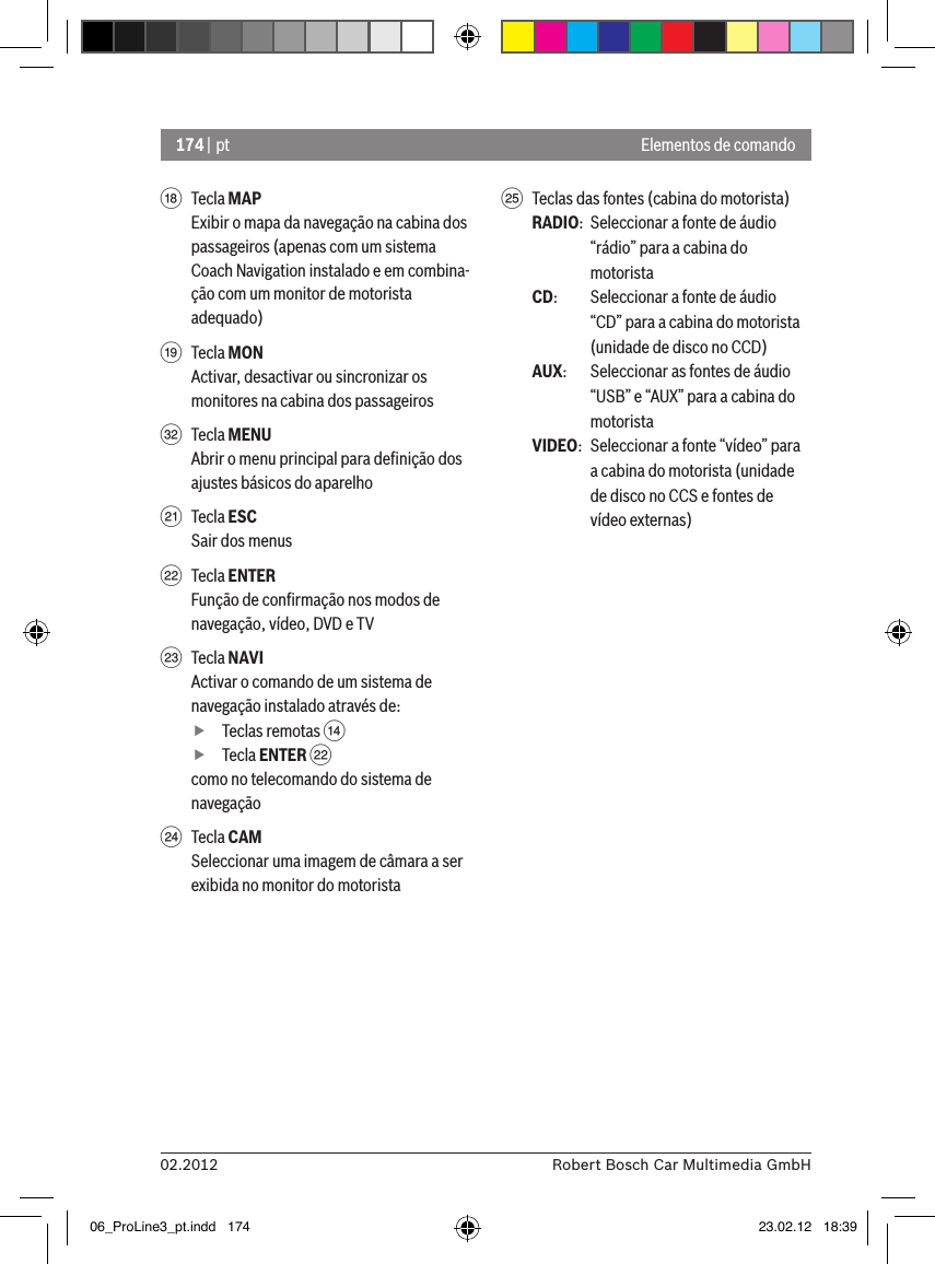 174 | pt02.2012 Robert Bosch Car Multimedia GmbHElementos de comandoB  Tecla MAPExibir o mapa da navegação na cabina dos passageiros (apenas com um sistema Coach Navigation instalado e em combina-ção com um monitor de motorista adequado)C  Tecla MONActivar, desactivar ou sincronizar os monitores na cabina dos passageirosP  Tecla MENUAbrir o menu principal para deﬁnição dos ajustes básicos do aparelhoE  Tecla ESCSair dos menusF  Tecla ENTERFunção de conﬁrmação nos modos de navegação, vídeo, DVD e TVG  Tecla NAVIActivar o comando de um sistema de navegação instalado através de: fTeclas remotas &gt;  fTecla ENTER Fcomo no telecomando do sistema de navegaçãoH  Tecla CAMSeleccionar uma imagem de câmara a ser exibida no monitor do motorista I  Teclas das fontes (cabina do motorista)RADIO:  Seleccionar a fonte de áudio “rádio” para a cabina do motoristaCD:   Seleccionar a fonte de áudio “CD” para a cabina do motorista (unidade de disco no CCD)AUX:  Seleccionar as fontes de áudio “USB” e “AUX” para a cabina do motoristaVIDEO:  Seleccionar a fonte “vídeo” para a cabina do motorista (unidade de disco no CCS e fontes de vídeo externas)06_ProLine3_pt.indd   174 23.02.12   18:39