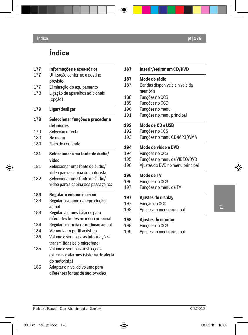 pt | 17502.2012Robert Bosch Car Multimedia GmbHptÍndiceÍndice 187  Inserir/retirar um CD/DVD 187  Modo do rádio 187  Bandas disponíveis e níveis da memória 188  Funções no CCS 189  Funções no CCD 190  Funções no menu 191  Funções no menu principal 192  Modo de CD e USB 192  Funções no CCS 193  Funções no menu CD/MP3/WMA 194  Modo de vídeo e DVD 194  Funções no CCS 195  Funções no menu de VIDEO/DVD 196  Ajustes do DVD no menu principal 196  Modo de TV 196  Funções no CCS 197  Funções no menu de TV 197  Ajustes do display 197  Função no CCD 198  Ajustes no menu principal 198  Ajustes do monitor 198  Funções no CCS 199  Ajustes no menu principal 177  Informações e aces-sórios 177  Utilização conforme o destino previsto 177  Eliminação do equipamento 178  Ligação de aparelhos adicionais (opção) 179  Ligar/desligar 179  Seleccionar funções e proceder a deﬁnições 179  Selecção directa 180  No menu 180  Foco de comando 181  Seleccionar uma fonte de áudio/vídeo 181  Seleccionar uma fonte de áudio/vídeo para a cabina do motorista 182  Seleccionar uma fonte de áudio/vídeo para a cabina dos passageiros 183  Regular o volume e o som 183  Regular o volume da reprodução actual 183  Regular volumes básicos para diferentes fontes no menu principal 184  Regular o som da reprodução actual 184  Memorizar o perﬁl acústico 185  Volume e som para as informações transmitidas pelo microfone 185  Volume e som para instruções externas e alarmes (sistema de alerta do motorista) 186  Adaptar o nível de volume para diferentes fontes de áudio/vídeo06_ProLine3_pt.indd   175 23.02.12   18:39