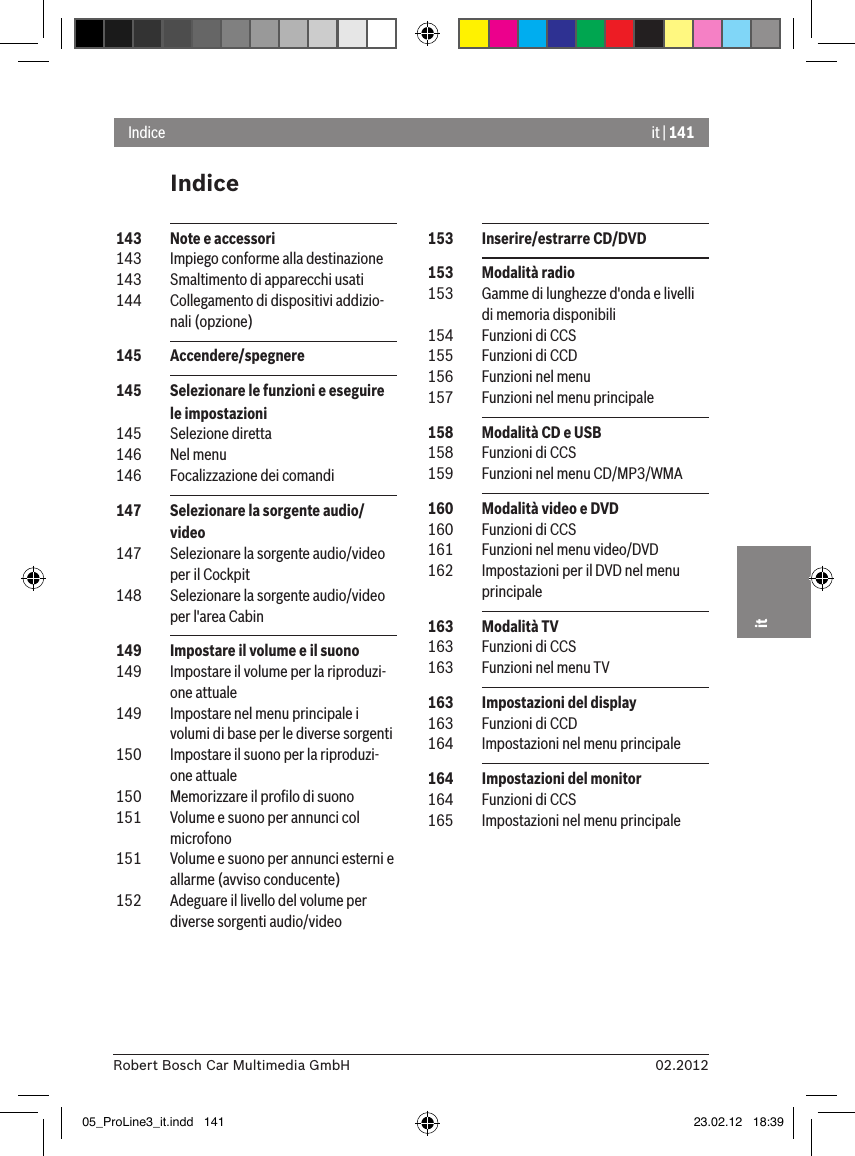 it | 14102.2012Robert Bosch Car Multimedia GmbHitIndiceIndice 153  Inserire/estrarre CD/DVD 153  Modalità radio 153  Gamme di lunghezze d&apos;onda e livelli di memoria disponibili 154  Funzioni di CCS 155  Funzioni di CCD 156  Funzioni nel menu  157  Funzioni nel menu principale 158  Modalità CD e USB 158  Funzioni di CCS 159  Funzioni nel menu CD/MP3/WMA 160  Modalità video e DVD 160  Funzioni di CCS 161  Funzioni nel menu video/DVD 162  Impostazioni per il DVD nel menu principale 163  Modalità TV 163  Funzioni di CCS 163  Funzioni nel menu TV 163  Impostazioni del display 163  Funzioni di CCD 164  Impostazioni nel menu principale 164  Impostazioni del monitor 164  Funzioni di CCS 165  Impostazioni nel menu principale 143  Note e accessori 143  Impiego conforme alla destinazione 143  Smaltimento di apparecchi usati 144  Collegamento di dispositivi addizio-nali (opzione) 145  Accendere/spegnere   145  Selezionare le funzioni e eseguire le impostazioni  145  Selezione diretta 146  Nel menu 146  Focalizzazione dei comandi 147  Selezionare la sorgente audio/video 147  Selezionare la sorgente audio/video per il Cockpit 148  Selezionare la sorgente audio/video per l&apos;area Cabin 149  Impostare il volume e il suono 149  Impostare il volume per la riproduzi-one attuale 149  Impostare nel menu principale i volumi di base per le diverse sorgenti  150  Impostare il suono per la riproduzi-one attuale 150  Memorizzare il proﬁlo di suono 151  Volume e suono per annunci col microfono 151  Volume e suono per annunci esterni e allarme (avviso conducente) 152  Adeguare il livello del volume per diverse sorgenti audio/video05_ProLine3_it.indd   141 23.02.12   18:39