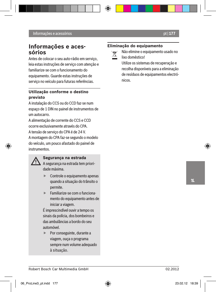 pt | 17702.2012Robert Bosch Car Multimedia GmbHptInformações e aces-sóriosAntes de colocar o seu auto-rádio em serviço, leia estas instruções de serviço com atenção e familiarize-se com o funcionamento do equipamento. Guarde estas instruções de serviço no veículo para futuras referências.Utilização conforme o destino previstoA instalação do CCS ou do CCD faz-se num espaço de 1 DIN no painel de instrumentos de um autocarro.A alimentação de corrente do CCS e CCD ocorre exclusivamente através do CPA.A tensão de serviço do CPA é de 24 V.A montagem do CPA faz-se segundo o modelo do veículo, um pouco afastado do painel de instrumentos.Segurança na estradaA segurança na estrada tem priori-dade máxima.  fControle o equipamento apenas quando a situação do trânsito o permite.  fFamiliarize-se com o funciona-mento do equipamento antes de iniciar a viagem. É imprescindível ouvir a tempo os sinais da polícia, dos bombeiros e das ambulâncias a bordo do seu automóvel.  fPor conseguinte, durante a viagem, ouça o programa sempre num volume adequado à situação.Eliminação do equipamentoNão elimine o equipamento usado no lixo doméstico!Utilize os sistemas de recuperação e recolha disponíveis para a eliminação de resíduos de equipamentos electró-nicos. Informações e acessórios06_ProLine3_pt.indd   177 23.02.12   18:39