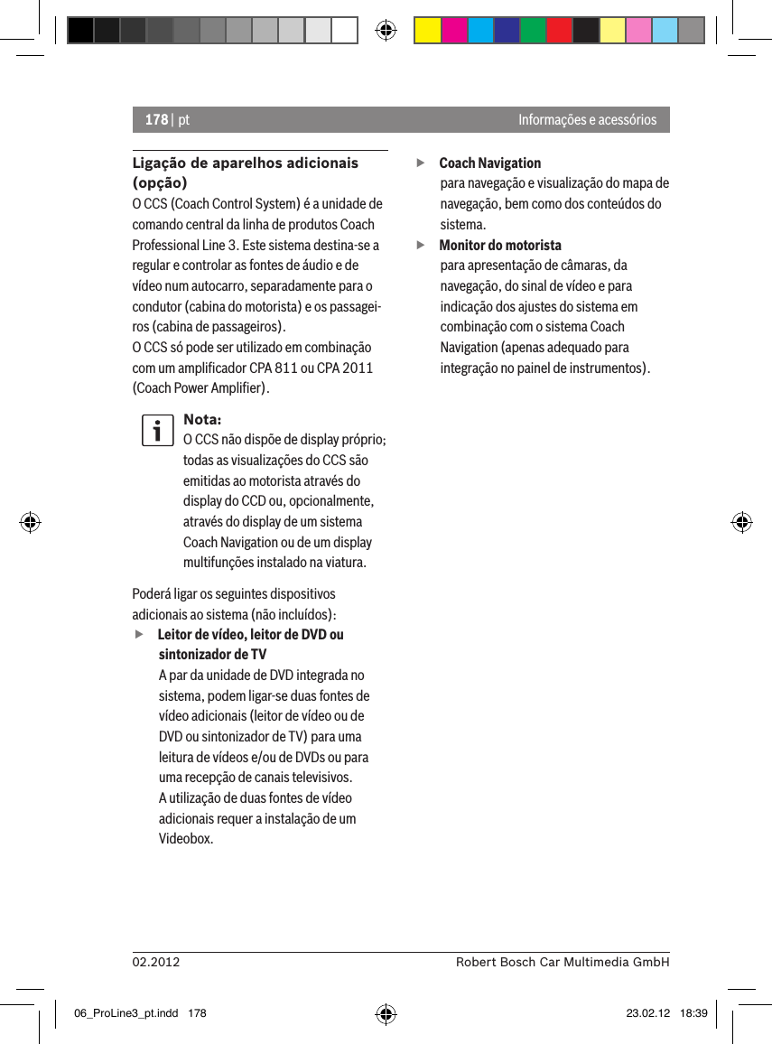 178 | pt02.2012 Robert Bosch Car Multimedia GmbHInformações e acessóriosLigação de aparelhos adicionais (opção)O CCS (Coach Control System) é a unidade de comando central da linha de produtos Coach Professional Line 3. Este sistema destina-se a regular e controlar as fontes de áudio e de vídeo num autocarro, separadamente para o condutor (cabina do motorista) e os passagei-ros (cabina de passageiros).O CCS só pode ser utilizado em combinação com um ampliﬁcador CPA 811 ou CPA 2011 (Coach Power Ampliﬁer).Nota:O CCS não dispõe de display próprio; todas as visualizações do CCS são emitidas ao motorista através do display do CCD ou, opcionalmente, através do display de um sistema Coach Navigation ou de um display multifunções instalado na viatura. Poderá ligar os seguintes dispositivos adicionais ao sistema (não incluídos): fLeitor de vídeo, leitor de DVD ou sintonizador de TVA par da unidade de DVD integrada no sistema, podem ligar-se duas fontes de vídeo adicionais (leitor de vídeo ou de DVD ou sintonizador de TV) para uma leitura de vídeos e/ou de DVDs ou para uma recepção de canais televisivos.  A utilização de duas fontes de vídeo adicionais requer a instalação de um Videobox.  fCoach Navigation para navegação e visualização do mapa de navegação, bem como dos conteúdos do sistema. fMonitor do motoristapara apresentação de câmaras, da navegação, do sinal de vídeo e para indicação dos ajustes do sistema em combinação com o sistema Coach Navigation (apenas adequado para integração no painel de instrumentos).06_ProLine3_pt.indd   178 23.02.12   18:39