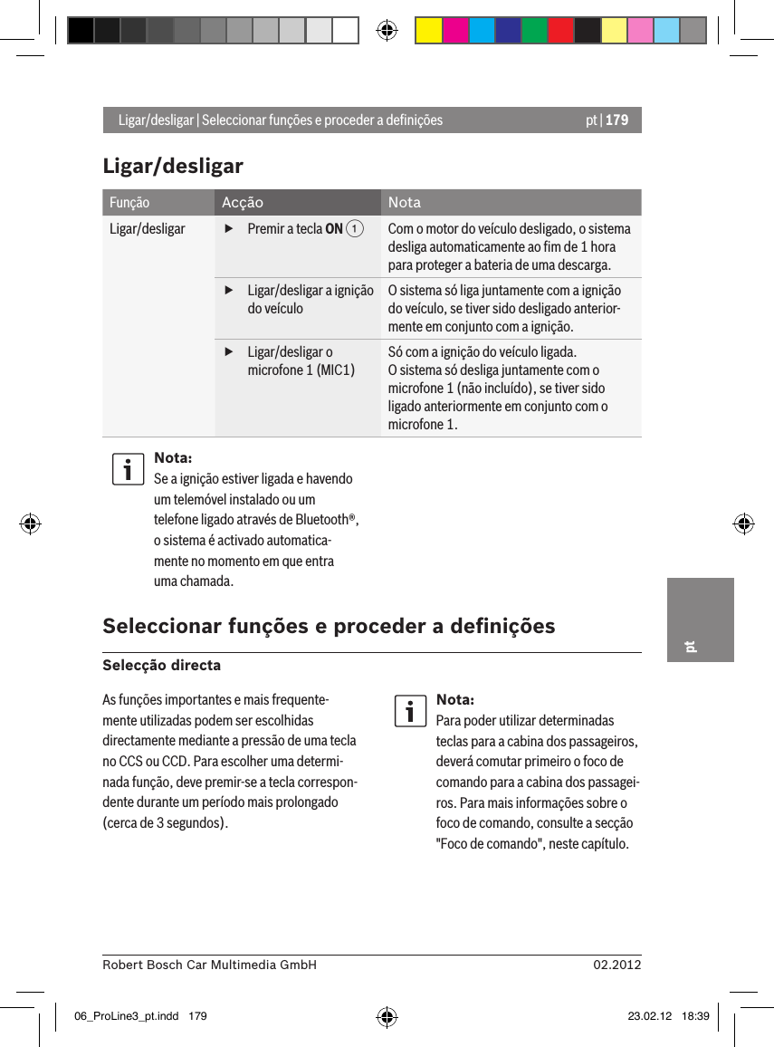 pt | 17902.2012Robert Bosch Car Multimedia GmbHptLigar/desligarFunção Acção NotaLigar/desligar  fPremir a tecla ON 1Com o motor do veículo desligado, o sistema desliga automaticamente ao ﬁm de 1 hora para proteger a bateria de uma descarga. fLigar/desligar a ignição do veículoO sistema só liga juntamente com a ignição do veículo, se tiver sido desligado anterior-mente em conjunto com a ignição. fLigar/desligar o microfone 1 (MIC1)Só com a ignição do veículo ligada.O sistema só desliga juntamente com o microfone 1 (não incluído), se tiver sido ligado anteriormente em conjunto com o microfone 1.Nota:Se a ignição estiver ligada e havendo um telemóvel instalado ou um telefone ligado através de Bluetooth®, o sistema é activado automatica-mente no momento em que entra uma chamada. Seleccionar funções e proceder a deﬁniçõesSelecção directa Ligar/desligar | Seleccionar funções e proceder a deﬁniçõesAs funções importantes e mais frequente-mente utilizadas podem ser escolhidas directamente mediante a pressão de uma tecla no CCS ou CCD. Para escolher uma determi-nada função, deve premir-se a tecla correspon-dente durante um período mais prolongado (cerca de 3 segundos).Nota:Para poder utilizar determinadas teclas para a cabina dos passageiros, deverá comutar primeiro o foco de comando para a cabina dos passagei-ros. Para mais informações sobre o foco de comando, consulte a secção &quot;Foco de comando&quot;, neste capítulo.06_ProLine3_pt.indd   179 23.02.12   18:39
