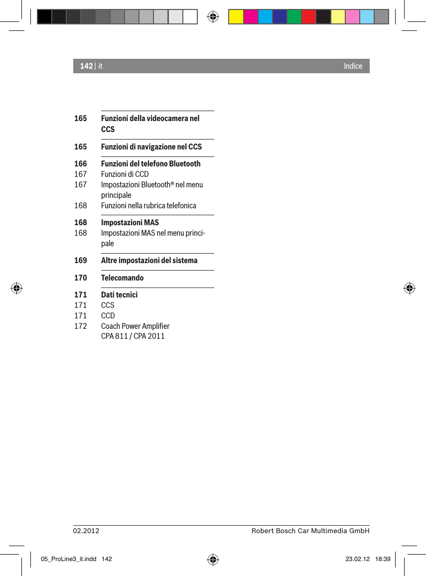 142 | it02.2012 Robert Bosch Car Multimedia GmbHIndice 165  Funzioni della videocamera nel CCS 165  Funzioni di navigazione nel CCS 166  Funzioni del telefono Bluetooth 167  Funzioni di CCD 167  Impostazioni Bluetooth® nel menu principale 168  Funzioni nella rubrica telefonica 168  Impostazioni MAS 168  Impostazioni MAS nel menu princi-pale 169  Altre impostazioni del sistema 170  Telecomando 171  Dati tecnici 171  CCS 171  CCD 172  Coach Power Ampliﬁer CPA 811 / CPA 201105_ProLine3_it.indd   142 23.02.12   18:39