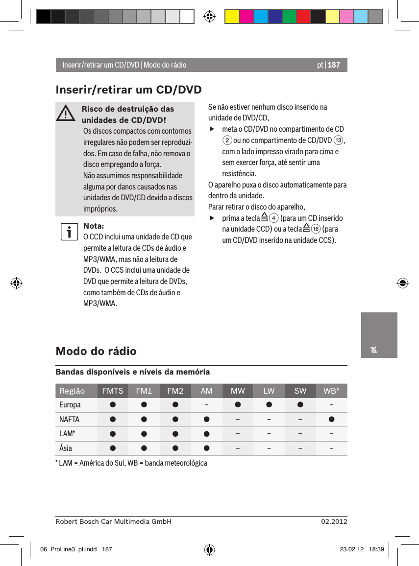 pt | 18702.2012Robert Bosch Car Multimedia GmbHptRisco de destruição das unidades de CD/DVD! Os discos compactos com contornos irregulares não podem ser reproduzi-dos. Em caso de falha, não remova o disco empregando a força. Não assumimos responsabilidade alguma por danos causados nas unidades de DVD/CD devido a discos impróprios.Nota:O CCD inclui uma unidade de CD que permite a leitura de CDs de áudio e MP3/WMA, mas não a leitura de DVDs.  O CCS inclui uma unidade de DVD que permite a leitura de DVDs, como também de CDs de áudio e MP3/WMA.Se não estiver nenhum disco inserido na unidade de DVD/CD, fmeta o CD/DVD no compartimento de CD 2 ou no compartimento de CD/DVD =, com o lado impresso virado para cima e sem exercer força, até sentir uma resistência.O aparelho puxa o disco automaticamente para dentro da unidade.Parar retirar o disco do aparelho, fprima a tecla   4 (para um CD inserido na unidade CCD) ou a tecla   @ (para um CD/DVD inserido na unidade CCS).Inserir/retirar um CD/DVD | Modo do rádioInserir/retirar um CD/DVDModo do rádioBandas disponíveis e níveis da memóriaRegião FMTS FM1 FM2 AM MW LW SW WB*Europa    –   –NAFTA     – – – LAM*     – – – –Ásia     – – – –* LAM = América do Sul, WB = banda meteorológica06_ProLine3_pt.indd   187 23.02.12   18:39