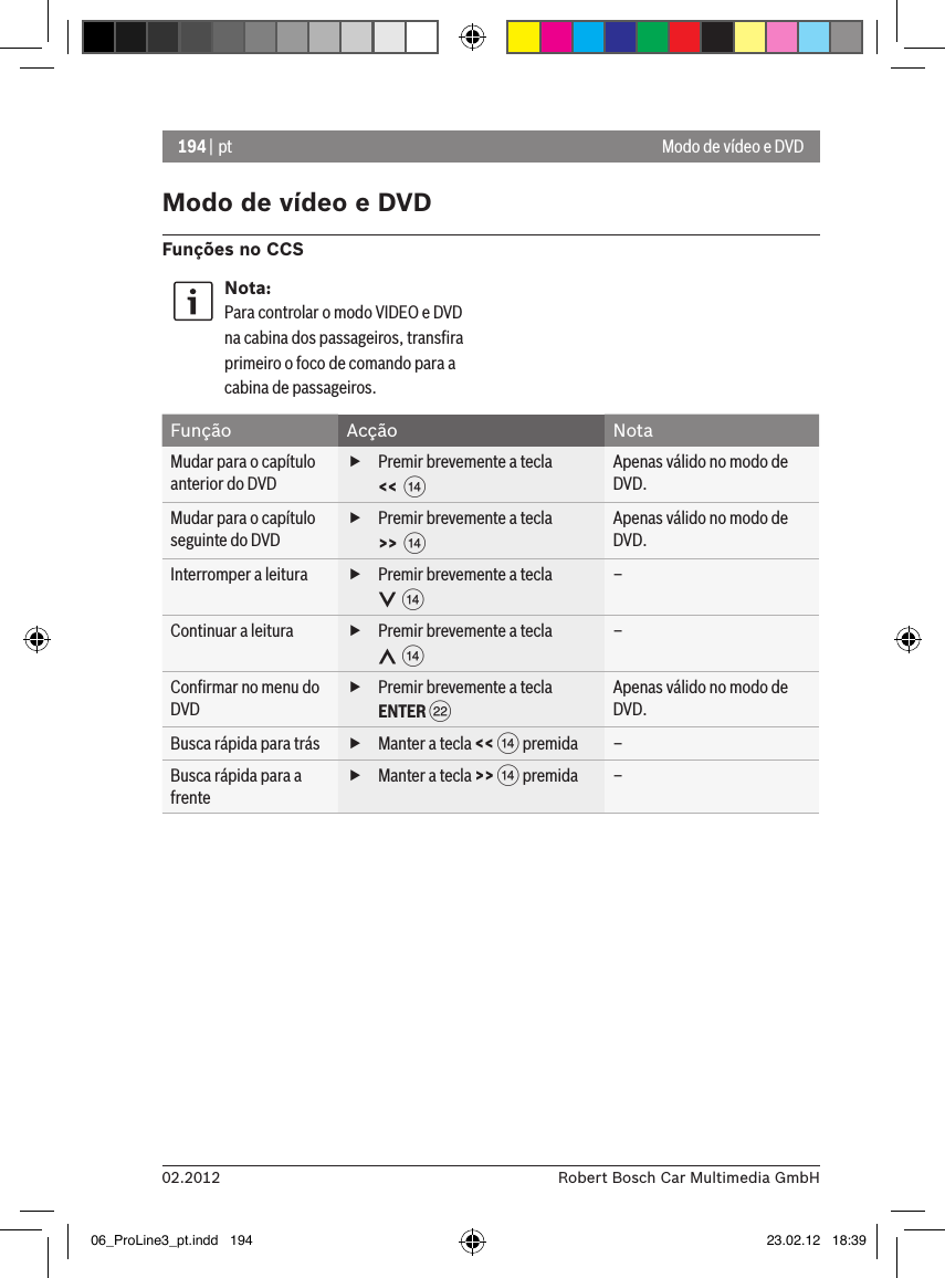 194 | pt02.2012 Robert Bosch Car Multimedia GmbHModo de vídeo e DVDFunções no CCSNota:Para controlar o modo VIDEO e DVD na cabina dos passageiros, transﬁra primeiro o foco de comando para a cabina de passageiros. Função Acção NotaMudar para o capítulo anterior do DVD fPremir brevemente a tecla &lt;&lt;  &gt;Apenas válido no modo de DVD.Mudar para o capítulo seguinte do DVD fPremir brevemente a tecla &gt;&gt;  &gt;Apenas válido no modo de DVD.Interromper a leitura  fPremir brevemente a tecla   &gt;–Continuar a leitura  fPremir brevemente a tecla   &gt;–Conﬁrmar no menu do DVD fPremir brevemente a tecla ENTER FApenas válido no modo de DVD.Busca rápida para trás  fManter a tecla &lt;&lt; &gt; premida –Busca rápida para a frente fManter a tecla &gt;&gt; &gt; premida –Modo de vídeo e DVD06_ProLine3_pt.indd   194 23.02.12   18:39