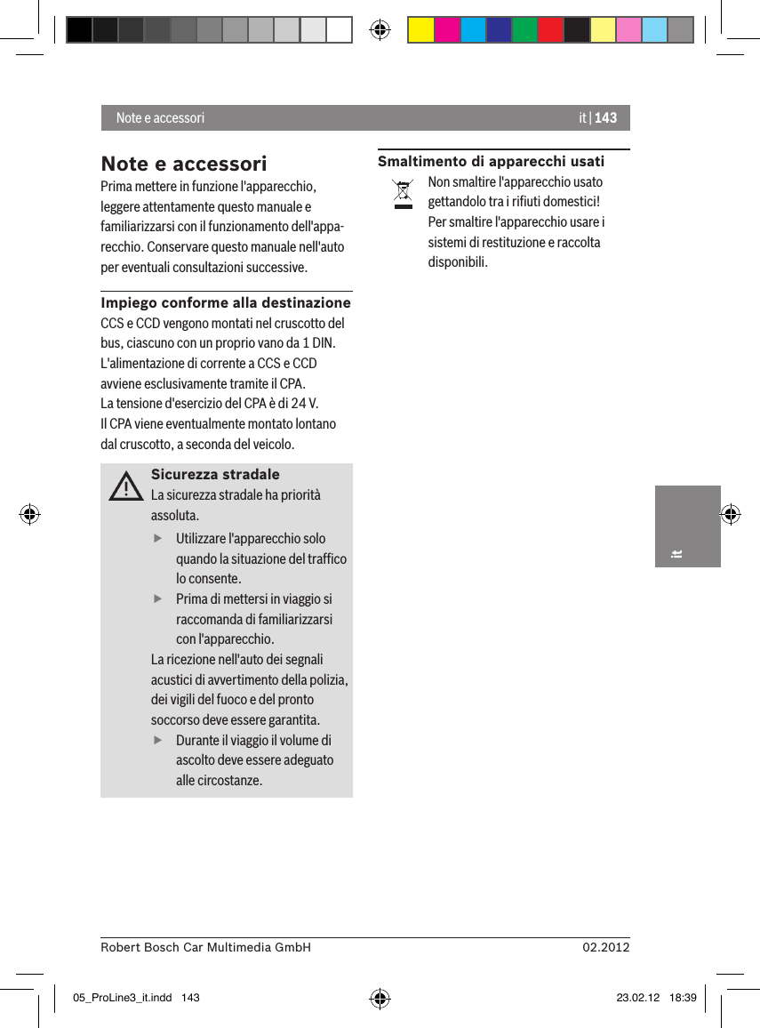 it | 14302.2012Robert Bosch Car Multimedia GmbHitNote e accessoriPrima mettere in funzione l&apos;apparecchio, leggere attentamente questo manuale e familiarizzarsi con il funzionamento dell&apos;appa-recchio. Conservare questo manuale nell&apos;auto per eventuali consultazioni successive.Impiego conforme alla destinazioneCCS e CCD vengono montati nel cruscotto del bus, ciascuno con un proprio vano da 1 DIN.L&apos;alimentazione di corrente a CCS e CCD avviene esclusivamente tramite il CPA.La tensione d&apos;esercizio del CPA è di 24 V.Il CPA viene eventualmente montato lontano dal cruscotto, a seconda del veicolo.Sicurezza stradaleLa sicurezza stradale ha priorità assoluta.  fUtilizzare l&apos;apparecchio solo quando la situazione del trafﬁco lo consente.  fPrima di mettersi in viaggio si raccomanda di familiarizzarsi con l&apos;apparecchio. La ricezione nell&apos;auto dei segnali acustici di avvertimento della polizia, dei vigili del fuoco e del pronto soccorso deve essere garantita.  fDurante il viaggio il volume di ascolto deve essere adeguato alle circostanze.Smaltimento di apparecchi usatiNon smaltire l&apos;apparecchio usato gettandolo tra i riﬁuti domestici!Per smaltire l&apos;apparecchio usare i sistemi di restituzione e raccolta disponibili. Note e accessori05_ProLine3_it.indd   143 23.02.12   18:39