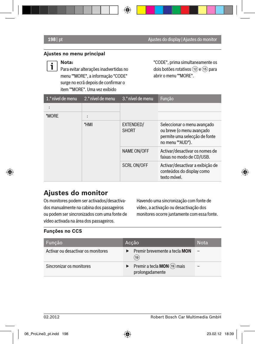 198 | pt02.2012 Robert Bosch Car Multimedia GmbHAjustes no menu principalAjustes do display | Ajustes do monitorNota:Para evitar alterações inadvertidas no menu &quot;*MORE&quot;, a informação &quot;CODE&quot; surge no ecrã depois de conﬁrmar o item &quot;*MORE&quot;. Uma vez exibido &quot;CODE&quot;, prima simultaneamente os dois botões rotativos &lt; e ? para abrir o menu &quot;*MORE&quot;.1.° nível de menu 2.° nível de menu 3.° nível de menu Função   :*MORE    :*HMI EXTENDED/SHORTSeleccionar o menu avançado ou breve (o menu avançado permite uma selecção de fonte no menu &quot;*AUD&quot;).NAME ON/OFF Activar/desactivar os nomes de faixas no modo de CD/USB.SCRL ON/OFF Activar/desactivar a exibição de conteúdos do display como texto móvel.Ajustes do monitorOs monitores podem ser activados/desactiva-dos manualmente na cabina dos passageiros ou podem ser sincronizados com uma fonte de vídeo activada na área dos passageiros. Havendo uma sincronização com fonte de vídeo, a activação ou desactivação dos monitores ocorre juntamente com essa fonte.Funções no CCSFunção Acção NotaActivar ou desactivar os monitores  fPremir brevemente a tecla MON C–Sincronizar os monitores  fPremir a tecla MON C mais prolongadamente–06_ProLine3_pt.indd   198 23.02.12   18:39