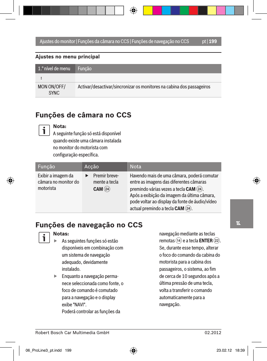 pt | 19902.2012Robert Bosch Car Multimedia GmbHptAjustes do monitor | Funções da câmara no CCS | Funções de navegação no CCSAjustes no menu principal1.° nível de menu Função   :MON ON/OFF/             SYNCActivar/desactivar/sincronizar os monitores na cabina dos passageirosFunções de câmara no CCSNota:A seguinte função só está disponível quando existe uma câmara instalada no monitor do motorista com conﬁguração especíﬁca.Função Acção NotaExibir a imagem da câmara no monitor do motorista fPremir breve-mente a tecla CAM HHavendo mais de uma câmara, poderá comutar entre as imagens das diferentes câmaras premindo várias vezes a tecla CAM H.Após a exibição da imagem da última câmara, pode voltar ao display da fonte de áudio/vídeo actual premindo a tecla CAM H.Funções de navegação no CCSNotas: fAs seguintes funções só estão disponíveis em combinação com um sistema de navegação adequado, devidamente instalado. fEnquanto a navegação perma-nece seleccionada como fonte, o foco de comando é comutado para a navegação e o display exibe &quot;NAVI&quot;. Poderá controlar as funções da navegação mediante as teclas remotas &gt; e a tecla ENTER F. Se, durante esse tempo, alterar o foco do comando da cabina do motorista para a cabina dos passageiros, o sistema, ao ﬁm de cerca de 10 segundos após a última pressão de uma tecla, volta a transferir o comando automaticamente para a navegação. 06_ProLine3_pt.indd   199 23.02.12   18:39