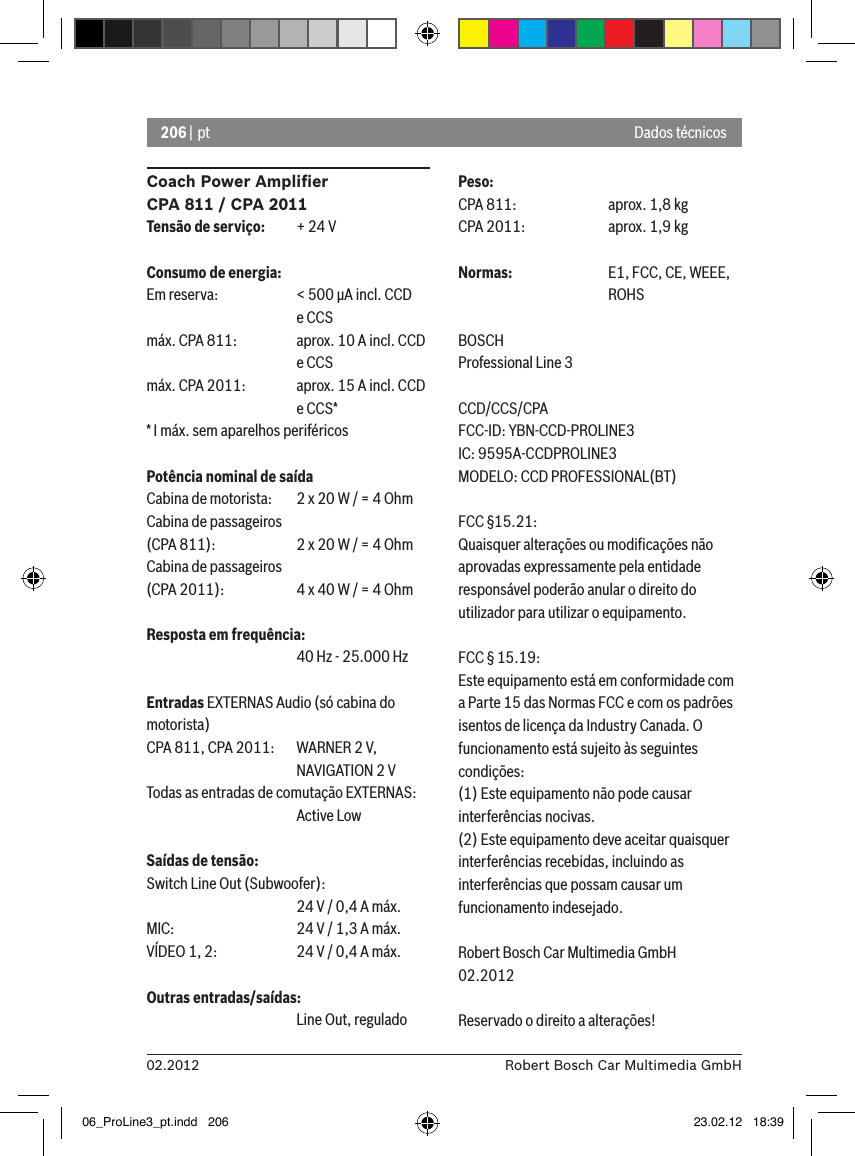 206 | pt02.2012 Robert Bosch Car Multimedia GmbHCoach Power Ampliﬁer CPA 811 / CPA 2011Tensão de serviço:  + 24 VConsumo de energia:Em reserva:   &lt; 500 �A incl. CCD       e CCSmáx. CPA 811:  aprox. 10 A incl. CCD       e CCSmáx. CPA 2011:  aprox. 15 A incl. CCD       e CCS** I máx. sem aparelhos periféricosPotência nominal de saídaCabina de motorista:  2 x 20 W / = 4 OhmCabina de passageiros (CPA 811):    2 x 20 W / = 4 OhmCabina de passageiros  (CPA 2011):  4 x 40 W / = 4 OhmResposta em frequência:      40 Hz - 25.000 HzEntradas EXTERNAS Audio (só cabina do motorista) CPA 811, CPA 2011:   WARNER 2 V,      NAVIGATION 2 VTodas as entradas de comutação EXTERNAS:       Active LowSaídas de tensão:Switch Line Out (Subwoofer):      24 V / 0,4 A máx. MIC:     24 V / 1,3 A máx. VÍDEO 1, 2:   24 V / 0,4 A máx. Outras entradas/saídas:      Line Out, reguladoPeso:CPA 811:    aprox. 1,8 kgCPA 2011:    aprox. 1,9 kgNormas:    E1, FCC, CE, WEEE,       ROHSBOSCHProfessional Line 3 CCD/CCS/CPAFCC-ID: YBN-CCD-PROLINE3 IC: 9595A-CCDPROLINE3MODELO: CCD PROFESSIONAL(BT)FCC §15.21:Quaisquer alterações ou modiﬁcações não aprovadas expressamente pela entidade responsável poderão anular o direito do utilizador para utilizar o equipamento.FCC § 15.19:Este equipamento está em conformidade com a Parte 15 das Normas FCC e com os padrões isentos de licença da Industry Canada. O funcionamento está sujeito às seguintes condições:(1) Este equipamento não pode causar interferências nocivas.(2) Este equipamento deve aceitar quaisquer interferências recebidas, incluindo as interferências que possam causar um funcionamento indesejado.Robert Bosch Car Multimedia GmbH02.2012Reservado o direito a alterações!Dados técnicos06_ProLine3_pt.indd   206 23.02.12   18:39