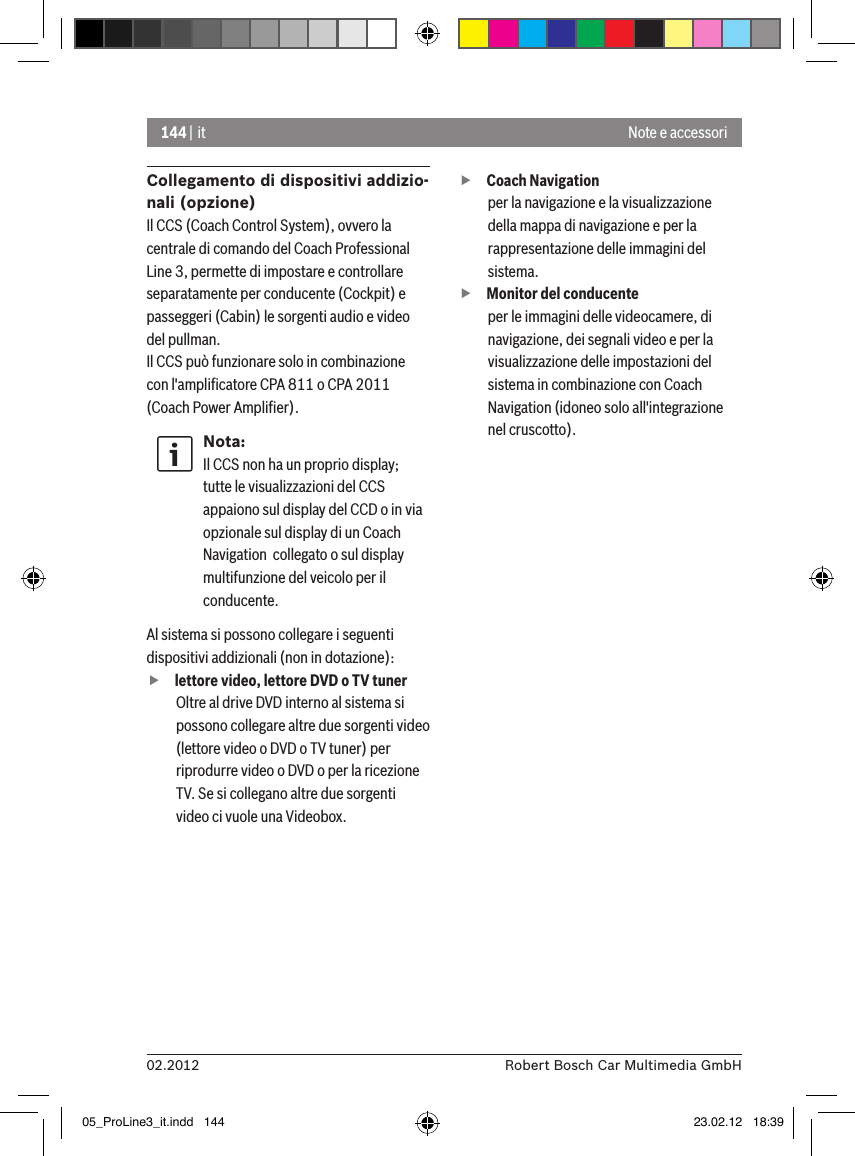 144 | it02.2012 Robert Bosch Car Multimedia GmbHNote e accessoriCollegamento di dispositivi addizio-nali (opzione)Il CCS (Coach Control System), ovvero la centrale di comando del Coach Professional Line 3, permette di impostare e controllare separatamente per conducente (Cockpit) e passeggeri (Cabin) le sorgenti audio e video del pullman.Il CCS può funzionare solo in combinazione con l&apos;ampliﬁcatore CPA 811 o CPA 2011 (Coach Power Ampliﬁer).Nota:Il CCS non ha un proprio display; tutte le visualizzazioni del CCS appaiono sul display del CCD o in via opzionale sul display di un Coach Navigation  collegato o sul display multifunzione del veicolo per il conducente. Al sistema si possono collegare i seguenti dispositivi addizionali (non in dotazione): flettore video, lettore DVD o TV tunerOltre al drive DVD interno al sistema si possono collegare altre due sorgenti video (lettore video o DVD o TV tuner) per riprodurre video o DVD o per la ricezione TV. Se si collegano altre due sorgenti video ci vuole una Videobox.  fCoach Navigation per la navigazione e la visualizzazione della mappa di navigazione e per la rappresentazione delle immagini del sistema. fMonitor del conducenteper le immagini delle videocamere, di navigazione, dei segnali video e per la visualizzazione delle impostazioni del sistema in combinazione con Coach Navigation (idoneo solo all&apos;integrazione nel cruscotto).05_ProLine3_it.indd   144 23.02.12   18:39