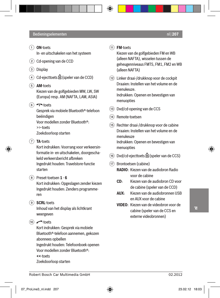 nl | 20702.2012Robert Bosch Car Multimedia GmbHnl1 ON-toets In- en uitschakelen van het systeem2  Cd-opening van de CCD3  Display4  Cd-ejecttoets   (speler van de CCD)5 AM-toetsKiezen van de golfgebieden MW, LW, SW (Europa) resp. AM (NAFTA, LAM, ASIA)6  -toetsGesprek via mobiele Bluetooth®-telefoon beëindigenVoor modellen zonder Bluetooth®:&gt;&gt;-toetsZoekdoorloop starten7 TA-toetsKort indrukken: Voorrang voor verkeersin-formatie in- en uitschakelen, doorgescha-keld verkeersbericht afbrekenIngedrukt houden: Travelstore-functie starten8  Preset-toetsen 1 - 6Kort indrukken: Opgeslagen zender kiezenIngedrukt houden: Zenders programme-ren9 SCRL-toetsInhoud van het display als lichtkrant weergeven:  -toetsKort indrukken: Gesprek via mobiele Bluetooth®-telefoon aannemen, gekozen abonnees opbellenIngedrukt houden: Telefoonboek openenVoor modellen zonder Bluetooth®:&lt;&lt;-toetsZoekdoorloop starten; FM-toetsKiezen van de golfgebieden FM en WB (alleen NAFTA), wisselen tussen de geheugenniveaus FMTS, FM1, FM2 en WB (alleen NAFTA)&lt;  Linker draai-/drukknop voor de cockpitDraaien: Instellen van het volume en de menukeuze.Indrukken: Openen en bevestigen van menuopties=  Dvd/cd-opening van de CCS&gt;  Remote-toetsen ?  Rechter draai-/drukknop voor de cabineDraaien: Instellen van het volume en de menukeuzeIndrukken: Openen en bevestigen van menuopties@  Dvd/cd-ejecttoets   (speler van de CCS)A  Brontoetsen (cabine)RADIO:  Kiezen van de audiobron Radio voor de cabineCD:   Kiezen van de audiobron CD voor de cabine (speler van de CCD)AUX:  Kiezen van de audiobronnen USB en AUX voor de cabineVIDEO:  Kiezen van de videobron voor de cabine (speler van de CCS en externe videobronnen)Bedieningselementen07_ProLine3_nl.indd   207 23.02.12   18:03