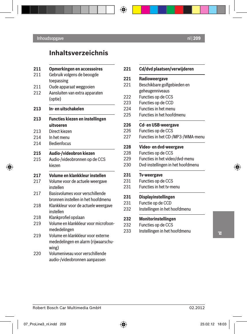 nl | 20902.2012Robert Bosch Car Multimedia GmbHnlInhaltsverzeichnisInhoudsopgave 221  Cd/dvd plaatsen/verwijderen 221  Radioweergave 221  Beschikbare golfgebieden en geheugenniveaus 222  Functies op de CCS 223  Functies op de CCD 224  Functies in het menu 225  Functies in het hoofdmenu  226  Cd- en USB-weergave 226  Functies op de CCS 227  Functies in het CD-/MP3-/WMA-menu 228  Video- en dvd-weergave 228  Functies op de CCS 229  Functies in het video/dvd-menu 230  Dvd-instellingen in het hoofdmenu  231  Tv-weergave 231  Functies op de CCS 231  Functies in het tv-menu 231  Displayinstellingen 231  Functie op de CCD 232  Instellingen in het hoofdmenu  232  Monitorinstellingen 232  Functies op de CCS 233  Instellingen in het hoofdmenu  211  Opmerkingen en accessoires 211  Gebruik volgens de beoogde toepassing 211  Oude apparaat weggooien 212  Aansluiten van extra apparaten (optie) 213  In- en uitschakelen 213  Functies kiezen en instellingen uitvoeren 213  Direct kiezen 214  In het menu 214  Bedienfocus 215  Audio-/videobron kiezen 215  Audio-/videobronnen op de CCS kiezen 217  Volume en klankkleur instellen 217  Volume voor de actuele weergave instellen 217  Basisvolumes voor verschillende bronnen instellen in het hoofdmenu 218  Klankkleur voor de actuele weergave instellen 218  Klankproﬁel opslaan 219  Volume en klankkleur voor microfoon-mededelingen 219  Volume en klankkleur voor externe mededelingen en alarm (rijwaarschu-wing) 220  Volumeniveau voor verschillende audio-/videobronnen aanpassen07_ProLine3_nl.indd   209 23.02.12   18:03