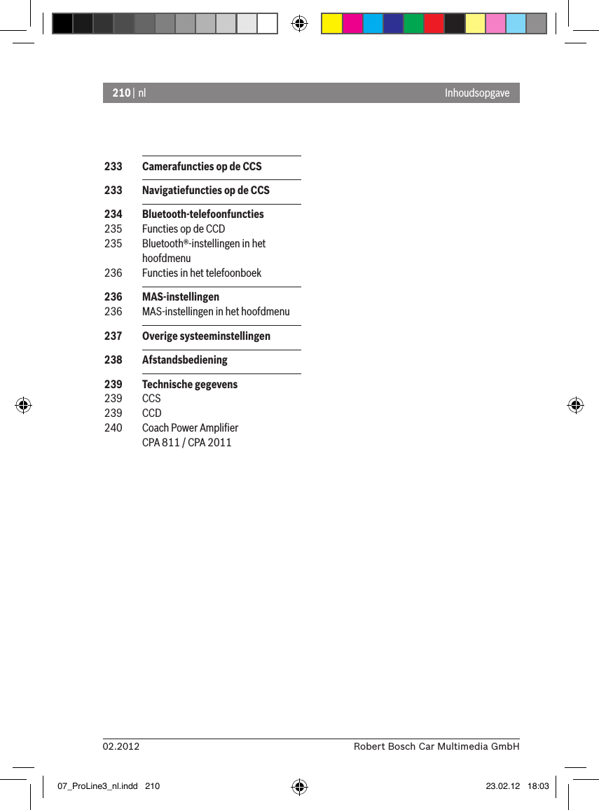 210 | nl02.2012 Robert Bosch Car Multimedia GmbHInhoudsopgave 233  Camerafuncties op de CCS 233  Navigatiefuncties op de CCS 234  Bluetooth-telefoonfuncties 235  Functies op de CCD 235  Bluetooth®-instellingen in het hoofdmenu  236  Functies in het telefoonboek 236  MAS-instellingen 236  MAS-instellingen in het hoofdmenu  237  Overige systeeminstellingen 238  Afstandsbediening  239  Technische gegevens 239  CCS 239  CCD 240  Coach Power Ampliﬁer CPA 811 / CPA 201107_ProLine3_nl.indd   210 23.02.12   18:03