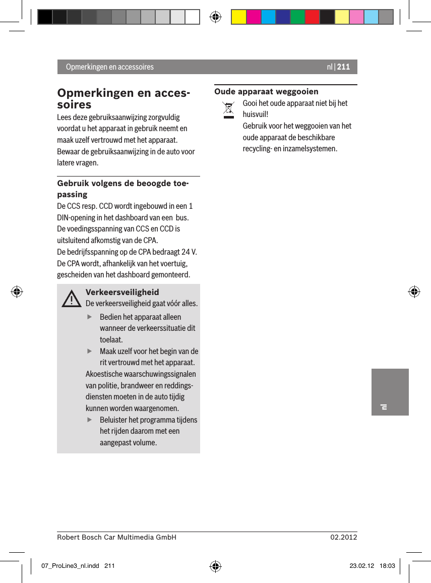 nl | 21102.2012Robert Bosch Car Multimedia GmbHnlOpmerkingen en acces-soiresLees deze gebruiksaanwijzing zorgvuldig voordat u het apparaat in gebruik neemt en maak uzelf vertrouwd met het apparaat. Bewaar de gebruiksaanwijzing in de auto voor latere vragen.Gebruik volgens de beoogde toe-passingDe CCS resp. CCD wordt ingebouwd in een 1 DIN-opening in het dashboard van een  bus. De voedingsspanning van CCS en CCD is uitsluitend afkomstig van de CPA.De bedrijfsspanning op de CPA bedraagt 24 V.De CPA wordt, afhankelijk van het voertuig, gescheiden van het dashboard gemonteerd.VerkeersveiligheidDe verkeersveiligheid gaat vóór alles.  fBedien het apparaat alleen wanneer de verkeerssituatie dit toelaat.  fMaak uzelf voor het begin van de rit vertrouwd met het apparaat. Akoestische waarschuwingssignalen van politie, brandweer en reddings-diensten moeten in de auto tijdig kunnen worden waargenomen.   fBeluister het programma tijdens het rijden daarom met een aangepast volume. Oude apparaat weggooienGooi het oude apparaat niet bij het huisvuil!Gebruik voor het weggooien van het oude apparaat de beschikbare recycling- en inzamelsystemen. Opmerkingen en accessoires07_ProLine3_nl.indd   211 23.02.12   18:03