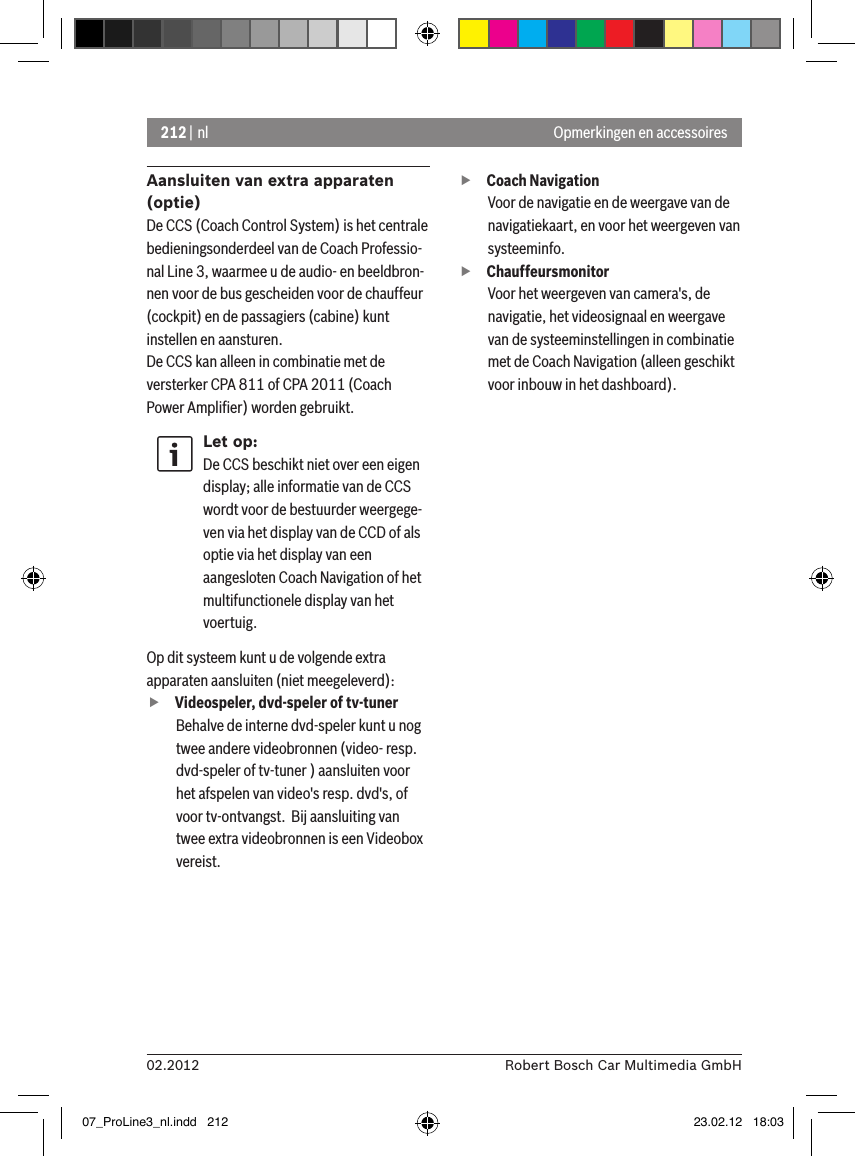 212 | nl02.2012 Robert Bosch Car Multimedia GmbHOpmerkingen en accessoiresAansluiten van extra apparaten (optie)De CCS (Coach Control System) is het centrale bedieningsonderdeel van de Coach Professio-nal Line 3, waarmee u de audio- en beeldbron-nen voor de bus gescheiden voor de chauffeur (cockpit) en de passagiers (cabine) kunt instellen en aansturen.De CCS kan alleen in combinatie met de versterker CPA 811 of CPA 2011 (Coach Power Ampliﬁer) worden gebruikt.Let op:De CCS beschikt niet over een eigen display; alle informatie van de CCS wordt voor de bestuurder weergege-ven via het display van de CCD of als optie via het display van een aangesloten Coach Navigation of het multifunctionele display van het voertuig. Op dit systeem kunt u de volgende extra apparaten aansluiten (niet meegeleverd): fVideospeler, dvd-speler of tv-tunerBehalve de interne dvd-speler kunt u nog twee andere videobronnen (video- resp. dvd-speler of tv-tuner ) aansluiten voor het afspelen van video&apos;s resp. dvd&apos;s, of voor tv-ontvangst.  Bij aansluiting van twee extra videobronnen is een Videobox vereist.  fCoach Navigation Voor de navigatie en de weergave van de navigatiekaart, en voor het weergeven van systeeminfo. fChauffeursmonitor Voor het weergeven van camera&apos;s, de navigatie, het videosignaal en weergave van de systeeminstellingen in combinatie met de Coach Navigation (alleen geschikt voor inbouw in het dashboard).07_ProLine3_nl.indd   212 23.02.12   18:03