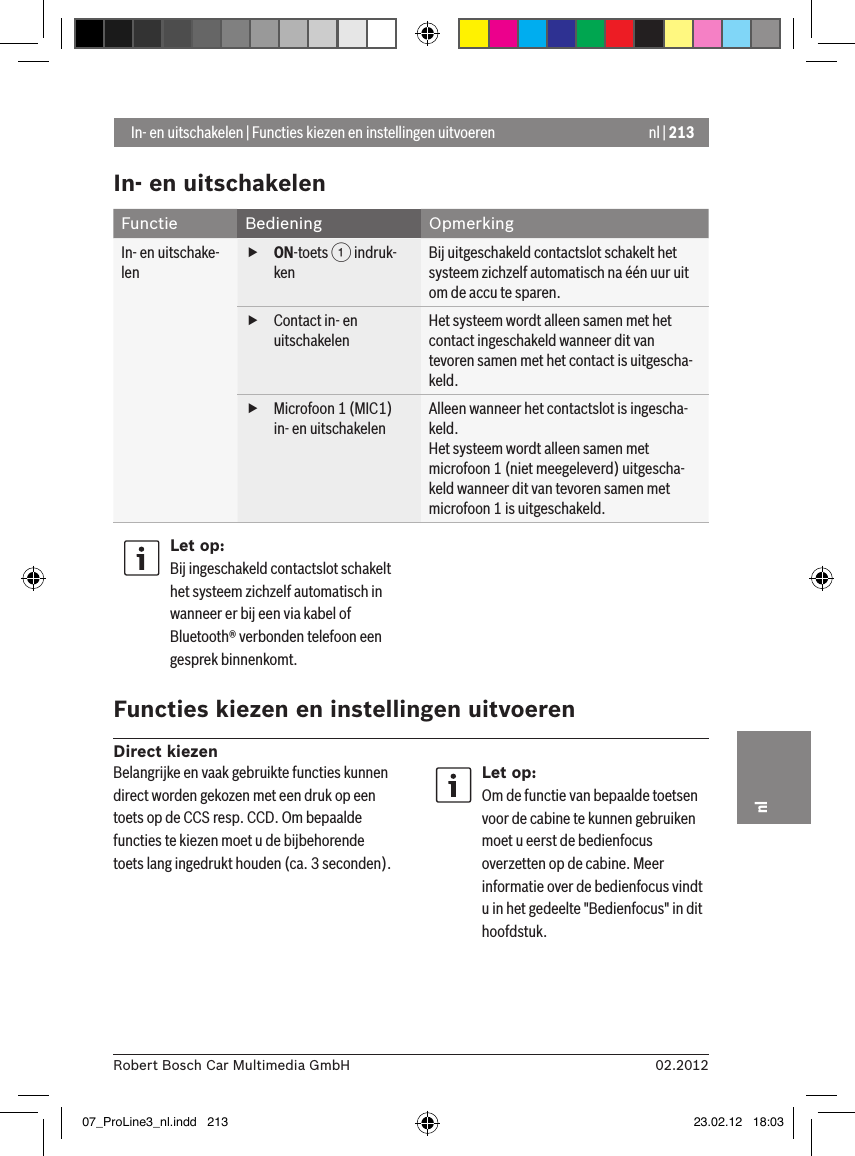 nl | 21302.2012Robert Bosch Car Multimedia GmbHnlIn- en uitschakelenFunctie Bediening OpmerkingIn- en uitschake-len fON-toets 1 indruk-kenBij uitgeschakeld contactslot schakelt het systeem zichzelf automatisch na één uur uit om de accu te sparen. fContact in- en uitschakelenHet systeem wordt alleen samen met het contact ingeschakeld wanneer dit van tevoren samen met het contact is uitgescha-keld.  fMicrofoon 1 (MIC1) in- en uitschakelenAlleen wanneer het contactslot is ingescha-keld.Het systeem wordt alleen samen met microfoon 1 (niet meegeleverd) uitgescha-keld wanneer dit van tevoren samen met microfoon 1 is uitgeschakeld. Let op:Bij ingeschakeld contactslot schakelt het systeem zichzelf automatisch in wanneer er bij een via kabel of Bluetooth® verbonden telefoon een gesprek binnenkomt. Functies kiezen en instellingen uitvoerenDirect kiezen In- en uitschakelen | Functies kiezen en instellingen uitvoerenBelangrijke en vaak gebruikte functies kunnen direct worden gekozen met een druk op een toets op de CCS resp. CCD. Om bepaalde functies te kiezen moet u de bijbehorende toets lang ingedrukt houden (ca. 3 seconden).Let op:Om de functie van bepaalde toetsen voor de cabine te kunnen gebruiken moet u eerst de bedienfocus overzetten op de cabine. Meer informatie over de bedienfocus vindt u in het gedeelte &quot;Bedienfocus&quot; in dit hoofdstuk.07_ProLine3_nl.indd   213 23.02.12   18:03