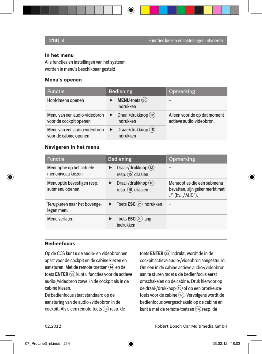 214 | nl02.2012 Robert Bosch Car Multimedia GmbHFuncties kiezen en instellingen uitvoerenIn het menuAlle functies en instellingen van het systeem worden in menu&apos;s beschikbaar gesteld. Menu&apos;s openenFunctie Bediening OpmerkingHoofdmenu openen  fMENU-toets D indrukken–Menu van een audio-videobron voor de cockpit openen fDraai-/drukknop &lt; indrukkenAlleen voor de op dat moment actieve audio-videobron.Menu van een audio-videobron voor de cabine openen fDraai-/drukknop ? indrukkenNavigeren in het menuFunctie Bediening OpmerkingMenuoptie op het actuele menuniveau kiezen fDraai-/drukknop &lt; resp. ? draaien–Menuoptie bevestigen resp. submenu openen fDraai-/drukknop &lt; resp. ? draaienMenuopties die een submenu bevatten, zijn gekenmerkt met „*“ (bv. „*AUD“).Terugkeren naar het bovenge-legen menu fToets ESC E indrukken –Menu verlaten  fToets ESC E lang indrukken–BedienfocusOp de CCS kunt u de audio- en videobronnen apart voor de cockpit en de cabine kiezen en aansturen. Met de remote-toetsen &gt; en de toets ENTER F kunt u functies voor de actieve audio-/videobron zowel in de cockpit als in de cabine kiezen.De bedienfocus staat standaard op de aansturing van de audio-/videobron in de cockpit. Als u een remote-toets &gt; resp. de toets ENTER F indrukt, wordt de in de cockpit actieve audio-/videobron aangestuurd.Om een in de cabine actieve audio-/videobron aan te sturen moet u de bedienfocus eerst omschakelen op de cabine. Druk hiervoor op de draai-/drukknop ? of op een bronkeuze-toets voor de cabine A. Vervolgens wordt de bedienfocus overgeschakeld op de cabine en kunt u met de remote-toetsen &gt; resp. de 07_ProLine3_nl.indd   214 23.02.12   18:03