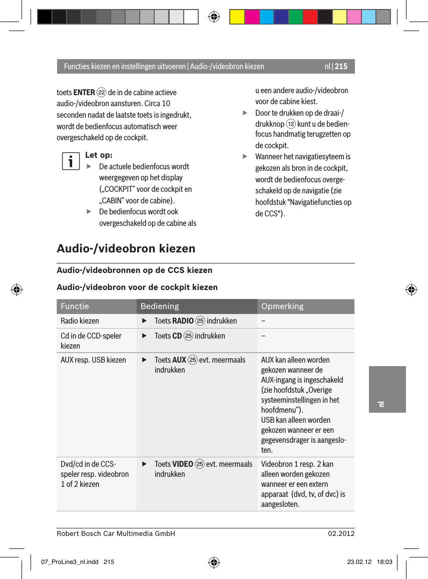 nl | 21502.2012Robert Bosch Car Multimedia GmbHnltoets ENTER F de in de cabine actieve audio-/videobron aansturen. Circa 10 seconden nadat de laatste toets is ingedrukt, wordt de bedienfocus automatisch weer overgeschakeld op de cockpit.Let op: fDe actuele bedienfocus wordt weergegeven op het display („COCKPIT“ voor de cockpit en „CABIN“ voor de cabine). fDe bedienfocus wordt ook overgeschakeld op de cabine als u een andere audio-/videobron voor de cabine kiest. fDoor te drukken op de draai-/drukknop &lt; kunt u de bedien-focus handmatig terugzetten op de cockpit. fWanneer het navigatiesyteem is gekozen als bron in de cockpit, wordt de bedienfocus overge-schakeld op de navigatie (zie hoofdstuk &quot;Navigatiefuncties op de CCS&quot;).Functies kiezen en instellingen uitvoeren | Audio-/videobron kiezenAudio-/videobron kiezenAudio-/videobronnen op de CCS kiezenAudio-/videobron voor de cockpit kiezenFunctie Bediening OpmerkingRadio kiezen  fToets RADIO I indrukken –Cd in de CCD-speler kiezen fToets CD I indrukken –AUX resp. USB kiezen  fToets AUX I evt. meermaals indrukkenAUX kan alleen worden gekozen wanneer de AUX-ingang is ingeschakeld (zie hoofdstuk „Overige systeeminstellingen in het hoofdmenu“).USB kan alleen worden gekozen wanneer er een gegevensdrager is aangeslo-ten.Dvd/cd in de CCS-speler resp. videobron 1 of 2 kiezen fToets VIDEO I evt. meermaals indrukkenVideobron 1 resp. 2 kan alleen worden gekozen wanneer er een extern apparaat  (dvd, tv, of dvc) is aangesloten.07_ProLine3_nl.indd   215 23.02.12   18:03