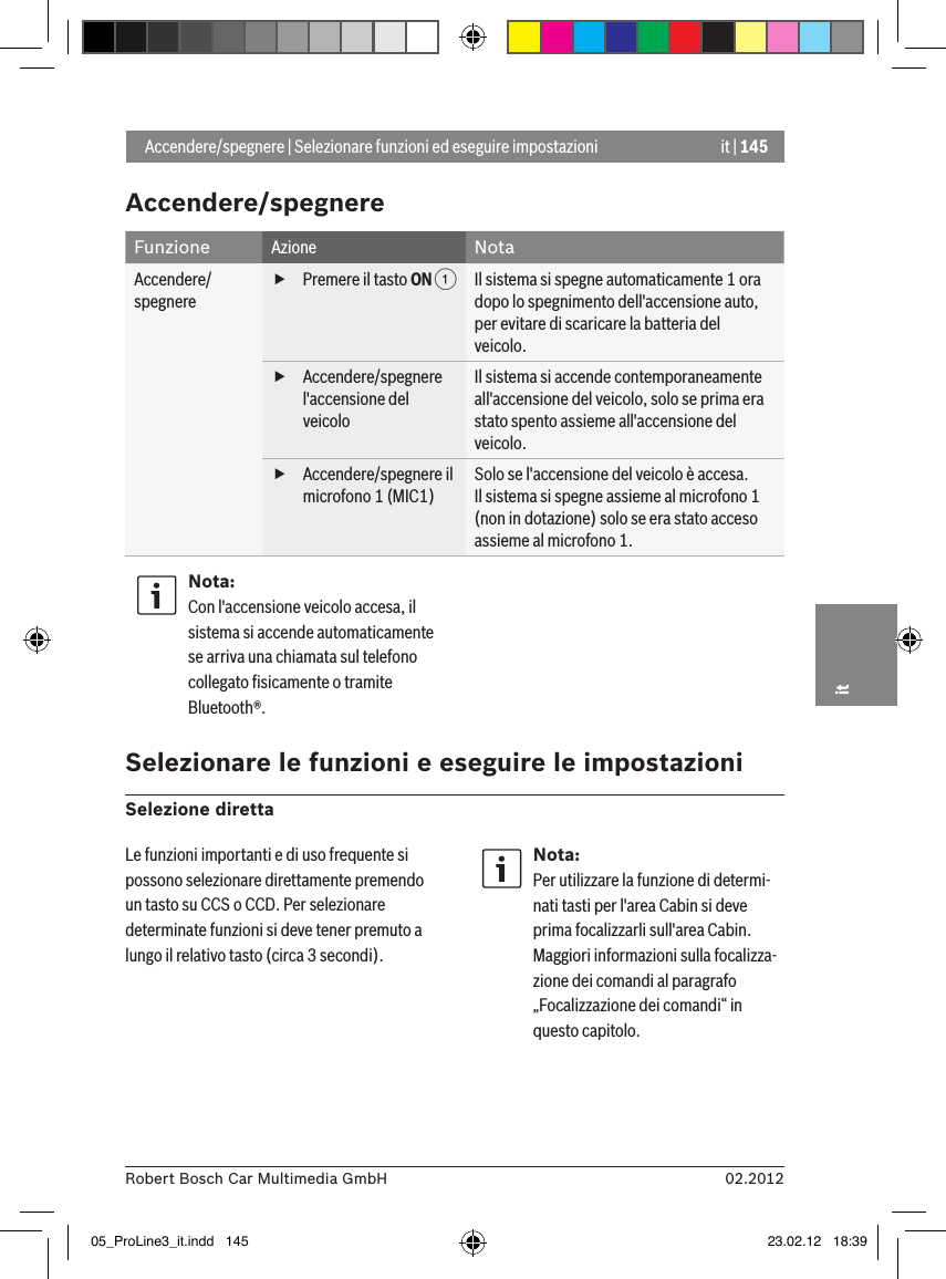 it | 14502.2012Robert Bosch Car Multimedia GmbHitAccendere/spegnere  Funzione Azione NotaAccendere/spegnere   fPremere il tasto ON 1 Il sistema si spegne automaticamente 1 ora dopo lo spegnimento dell&apos;accensione auto, per evitare di scaricare la batteria del veicolo. fAccendere/spegnere l&apos;accensione del veicoloIl sistema si accende contemporaneamente all&apos;accensione del veicolo, solo se prima era stato spento assieme all&apos;accensione del veicolo. fAccendere/spegnere il microfono 1 (MIC1)Solo se l&apos;accensione del veicolo è accesa.Il sistema si spegne assieme al microfono 1 (non in dotazione) solo se era stato acceso assieme al microfono 1.Nota:Con l&apos;accensione veicolo accesa, il sistema si accende automaticamente se arriva una chiamata sul telefono collegato ﬁsicamente o tramite Bluetooth®. Selezionare le funzioni e eseguire le impostazioni Selezione diretta Accendere/spegnere | Selezionare funzioni ed eseguire impostazioni Le funzioni importanti e di uso frequente si possono selezionare direttamente premendo un tasto su CCS o CCD. Per selezionare determinate funzioni si deve tener premuto a lungo il relativo tasto (circa 3 secondi).Nota:Per utilizzare la funzione di determi-nati tasti per l&apos;area Cabin si deve prima focalizzarli sull&apos;area Cabin. Maggiori informazioni sulla focalizza-zione dei comandi al paragrafo „Focalizzazione dei comandi“ in questo capitolo.05_ProLine3_it.indd   145 23.02.12   18:39