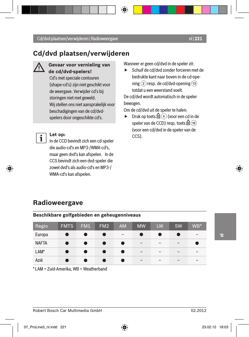 nl | 22102.2012Robert Bosch Car Multimedia GmbHnlGevaar voor vernieling van de cd/dvd-spelers! Cd’s met speciale contouren (shape-cd’s) zijn niet geschikt voor de weergave. Verwijder cd’s bij storingen niet met geweld.Wij stellen ons niet aansprakelijk voor beschadigingen van de cd/dvd-spelers door ongeschikte cd&apos;s.Let op:In de CCD bevindt zich een cd-speler die audio-cd&apos;s en MP3-/WMA-cd&apos;s, maar geen dvd&apos;s kan afspelen.   In de CCS bevindt zich een dvd-speler die zowel dvd&apos;s als audio-cd&apos;s en MP3-/WMA-cd&apos;s kan afspelen.Wanneer er geen cd/dvd in de speler zit: fSchuif de cd/dvd zonder forceren met de bedrukte kant naar boven in de cd-ope-ning 2 resp. de cd/dvd-opening = totdat u een weerstand voelt.De cd/dvd wordt automatisch in de speler bewogen.Om de cd/dvd uit de speler te halen: fDruk op toets   4 (voor een cd in de speler van de CCD) resp. toets   @ (voor een cd/dvd in de speler van de CCS).Cd/dvd plaatsen/verwijderen | RadioweergaveCd/dvd plaatsen/verwijderenRadioweergaveBeschikbare golfgebieden en geheugenniveausRegio FMTS FM1 FM2 AM MW LW SW WB*Europa    –   –NAFTA     – – – LAM*     – – – –Azië     – – – –* LAM = Zuid-Amerika, WB = Weatherband07_ProLine3_nl.indd   221 23.02.12   18:03