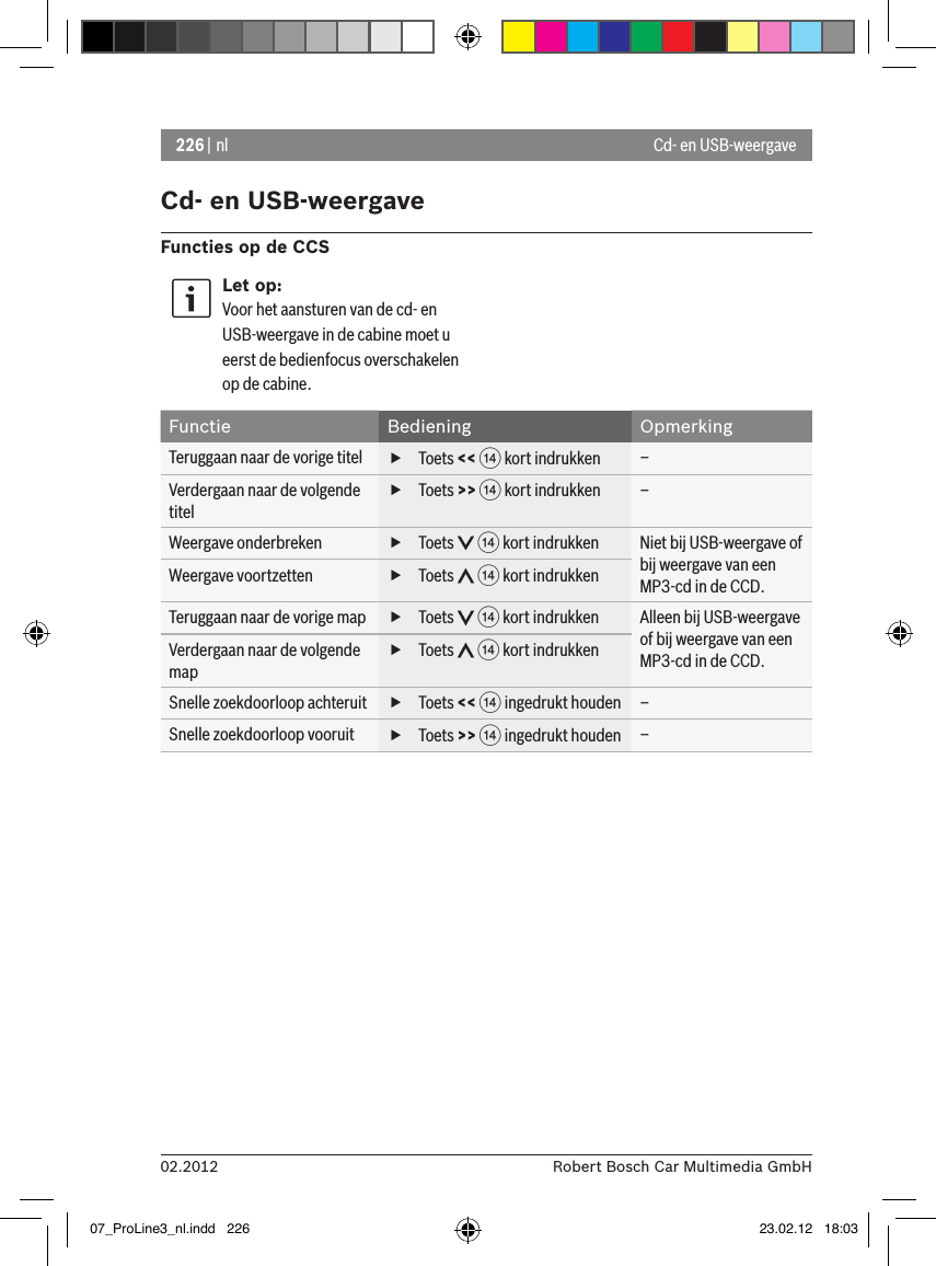 226 | nl02.2012 Robert Bosch Car Multimedia GmbHCd- en USB-weergaveFuncties op de CCSLet op:Voor het aansturen van de cd- en USB-weergave in de cabine moet u eerst de bedienfocus overschakelen op de cabine.Functie Bediening OpmerkingTeruggaan naar de vorige titel  fToets &lt;&lt; &gt; kort indrukken –Verdergaan naar de volgende titel fToets &gt;&gt; &gt; kort indrukken –Weergave onderbreken  fToets   &gt; kort indrukken Niet bij USB-weergave of bij weergave van een MP3-cd in de CCD.Weergave voortzetten  fToets   &gt; kort indrukkenTeruggaan naar de vorige map  fToets   &gt; kort indrukken Alleen bij USB-weergave of bij weergave van een MP3-cd in de CCD.Verdergaan naar de volgende map fToets   &gt; kort indrukkenSnelle zoekdoorloop achteruit  fToets &lt;&lt; &gt; ingedrukt houden –Snelle zoekdoorloop vooruit  fToets &gt;&gt; &gt; ingedrukt houden –Cd- en USB-weergave07_ProLine3_nl.indd   226 23.02.12   18:03