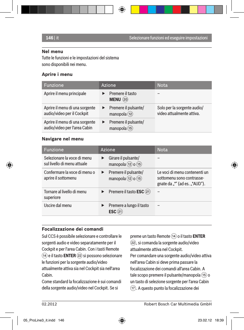 146 | it02.2012 Robert Bosch Car Multimedia GmbHSelezionare funzioni ed eseguire impostazioni Nel menuTutte le funzioni e le impostazioni del sistema sono disponibili nei menu.Aprire i menuFunzione Azione NotaAprire il menu principale  fPremere il tasto MENU  D –Aprire il menu di una sorgente audio/video per il Cockpit fPremere il pulsante/manopola &lt; Solo per la sorgente audio/video attualmente attiva.Aprire il menu di una sorgente audio/video per l&apos;area Cabin fPremere il pulsante/manopola ? Navigare nel menuFunzione Azione NotaSelezionare la voce di menu sul livello di menu attuale fGirare il pulsante/manopola &lt; o ? –Confermare la voce di menu o aprire il sottomenu fPremere il pulsante/manopola &lt; o ? Le voci di menu contenenti un sottomenu sono contrasse-gnate da „*“ (ad es. „*AUD“).Tornare al livello di menu superiore fPremere il tasto ESC E –Uscire dal menu   fPremere a lungo il tasto ESC E –Focalizzazione dei comandiSul CCS è possibile selezionare e controllare le sorgenti audio e video separatamente per il Cockpit e per l&apos;area Cabin. Con i tasti Remote &gt; e il tasto ENTER F si possono selezionare le funzioni per la sorgente audio/video attualmente attiva sia nel Cockpit sia nell&apos;area Cabin.Come standard la focalizzazione è sui comandi della sorgente audio/video nel Cockpit. Se si preme un tasto Remote &gt; o il tasto ENTER F, si comanda la sorgente audio/video attualmente attiva nel Cockpit.Per comandare una sorgente audio/video attiva nell&apos;area Cabin si deve prima passare la focalizzazione dei comandi all&apos;area Cabin. A tale scopo premere il pulsante/manopola ? o un tasto di selezione sorgente per l&apos;area Cabin A. A questo punto la focalizzazione dei 05_ProLine3_it.indd   146 23.02.12   18:39