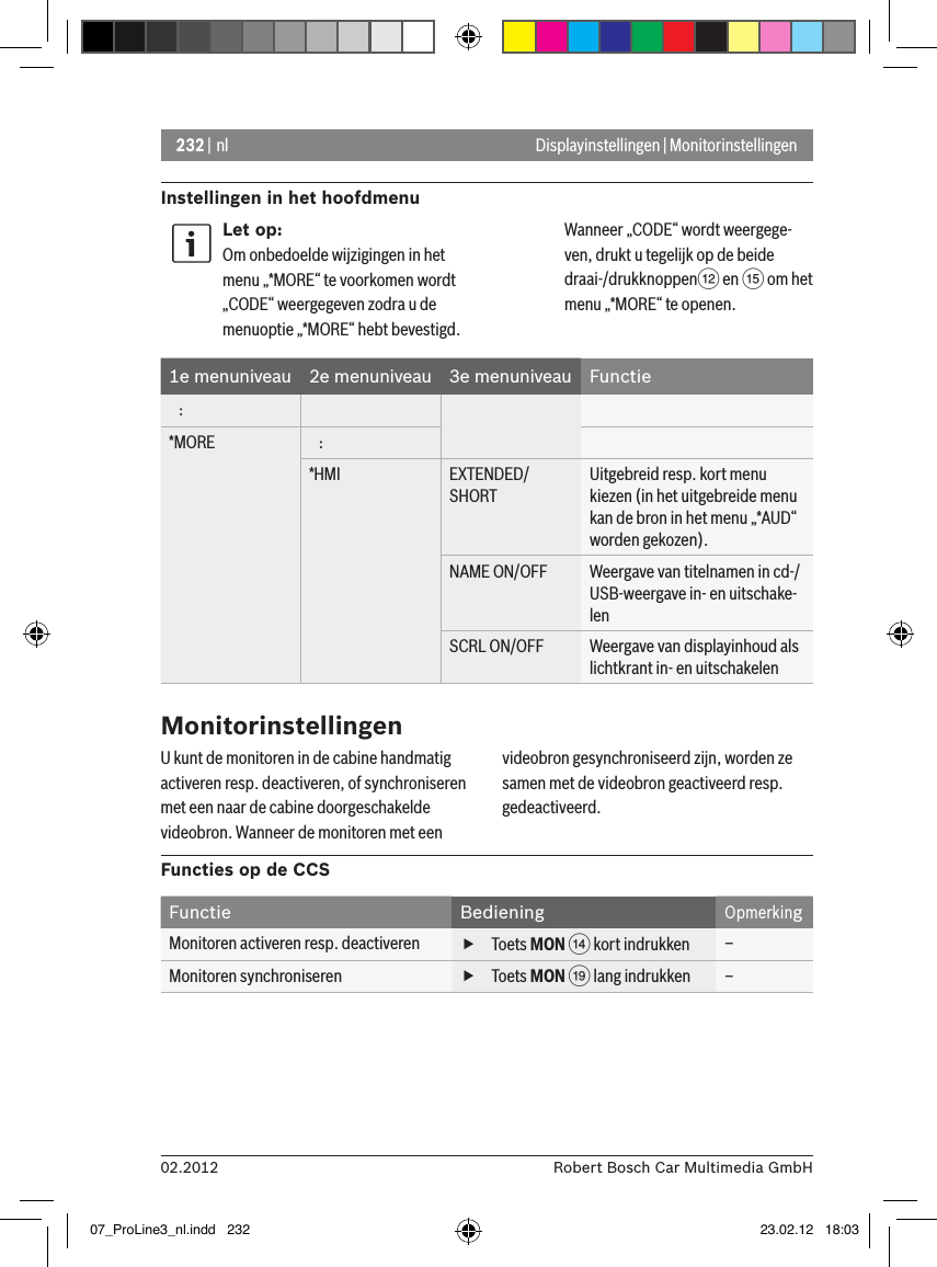 232 | nl02.2012 Robert Bosch Car Multimedia GmbHInstellingen in het hoofdmenu Displayinstellingen | MonitorinstellingenLet op:Om onbedoelde wijzigingen in het menu „*MORE“ te voorkomen wordt „CODE“ weergegeven zodra u de menuoptie „*MORE“ hebt bevestigd. Wanneer „CODE“ wordt weergege-ven, drukt u tegelijk op de beide draai-/drukknoppen&lt; en ? om het menu „*MORE“ te openen.1e menuniveau 2e menuniveau 3e menuniveau Functie   :*MORE    :*HMI EXTENDED/SHORTUitgebreid resp. kort menu kiezen (in het uitgebreide menu kan de bron in het menu „*AUD“ worden gekozen).NAME ON/OFF Weergave van titelnamen in cd-/USB-weergave in- en uitschake-lenSCRL ON/OFF Weergave van displayinhoud als lichtkrant in- en uitschakelenMonitorinstellingenU kunt de monitoren in de cabine handmatig activeren resp. deactiveren, of synchroniseren met een naar de cabine doorgeschakelde videobron. Wanneer de monitoren met een videobron gesynchroniseerd zijn, worden ze samen met de videobron geactiveerd resp. gedeactiveerd.Functies op de CCSFunctie BedieningOpmerkingMonitoren activeren resp. deactiveren  fToets MON &gt; kort indrukken –Monitoren synchroniseren  fToets MON C lang indrukken –07_ProLine3_nl.indd   232 23.02.12   18:03